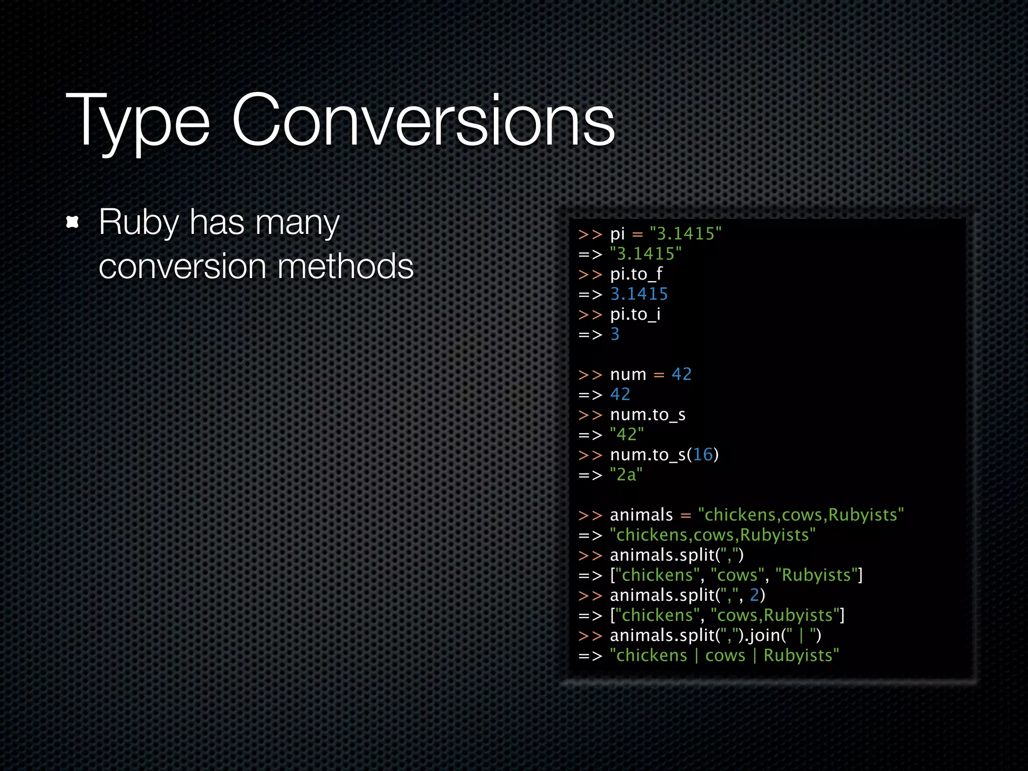 Type Conversions
Ruby has many        >>   pi = "3.1415"
                     =>   "3.1415"
conversion methods   >>   pi.to_f
                     =>   3.1415
                     >>   pi.to_i
                     =>   3

                     >>   num = 42
                     =>   42
                     >>   num.to_s
                     =>   "42"
                     >>   num.to_s(16)
                     =>   "2a"

                     >>   animals = "chickens,cows,Rubyists"
                     =>   "chickens,cows,Rubyists"
                     >>   animals.split(",")
                     =>   ["chickens", "cows", "Rubyists"]
                     >>   animals.split(",", 2)
                     =>   ["chickens", "cows,Rubyists"]
                     >>   animals.split(",").join(" | ")
                     =>   "chickens | cows | Rubyists"
 