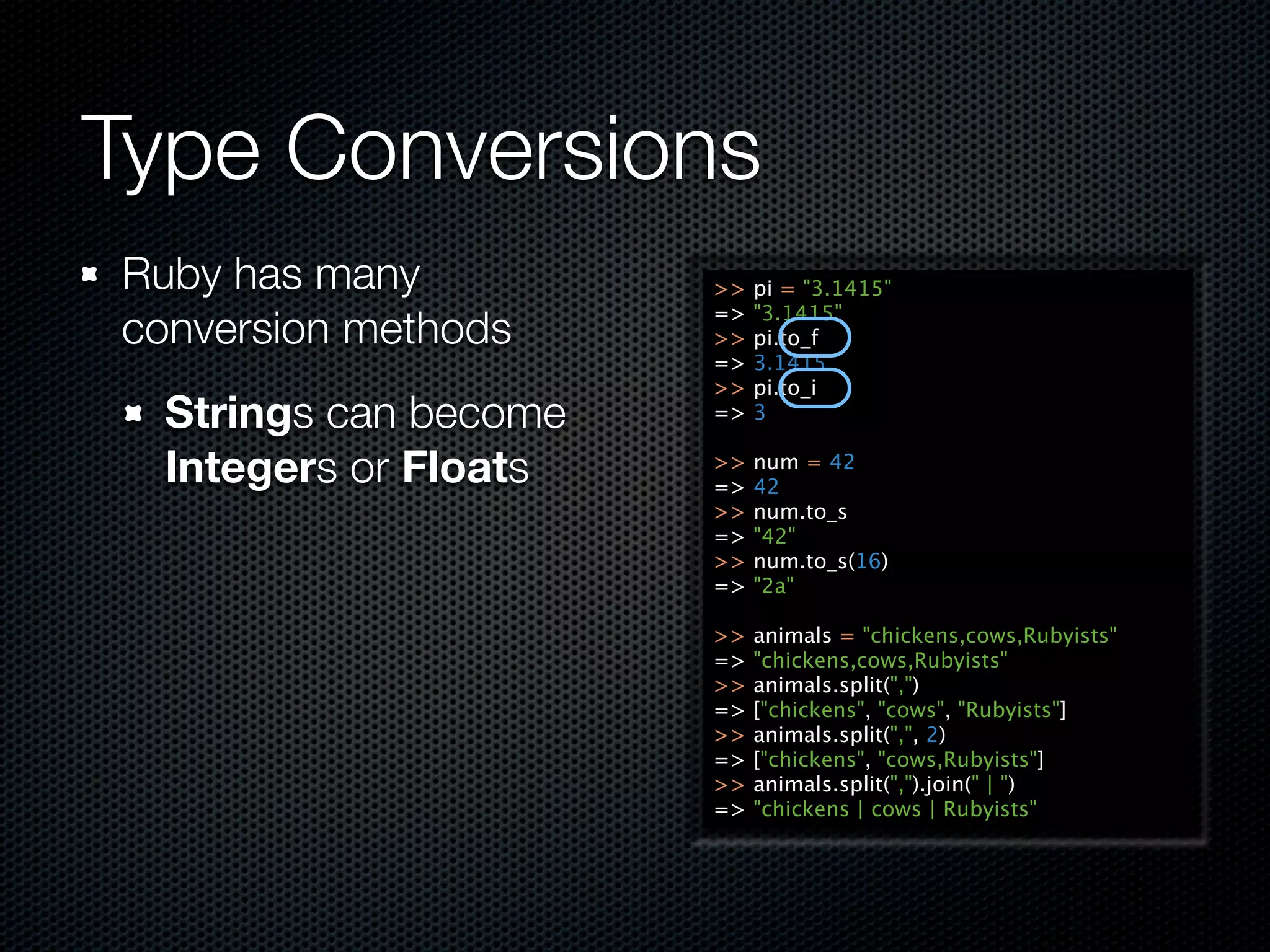 Type Conversions
Ruby has many          >>   pi = "3.1415"
                       =>   "3.1415"
conversion methods     >>   pi.to_f
                       =>   3.1415
                       >>   pi.to_i
  Strings can become   =>   3

  Integers or Floats   >>
                       =>
                            num = 42
                            42
                       >>   num.to_s
                       =>   "42"
                       >>   num.to_s(16)
                       =>   "2a"

                       >>   animals = "chickens,cows,Rubyists"
                       =>   "chickens,cows,Rubyists"
                       >>   animals.split(",")
                       =>   ["chickens", "cows", "Rubyists"]
                       >>   animals.split(",", 2)
                       =>   ["chickens", "cows,Rubyists"]
                       >>   animals.split(",").join(" | ")
                       =>   "chickens | cows | Rubyists"
 