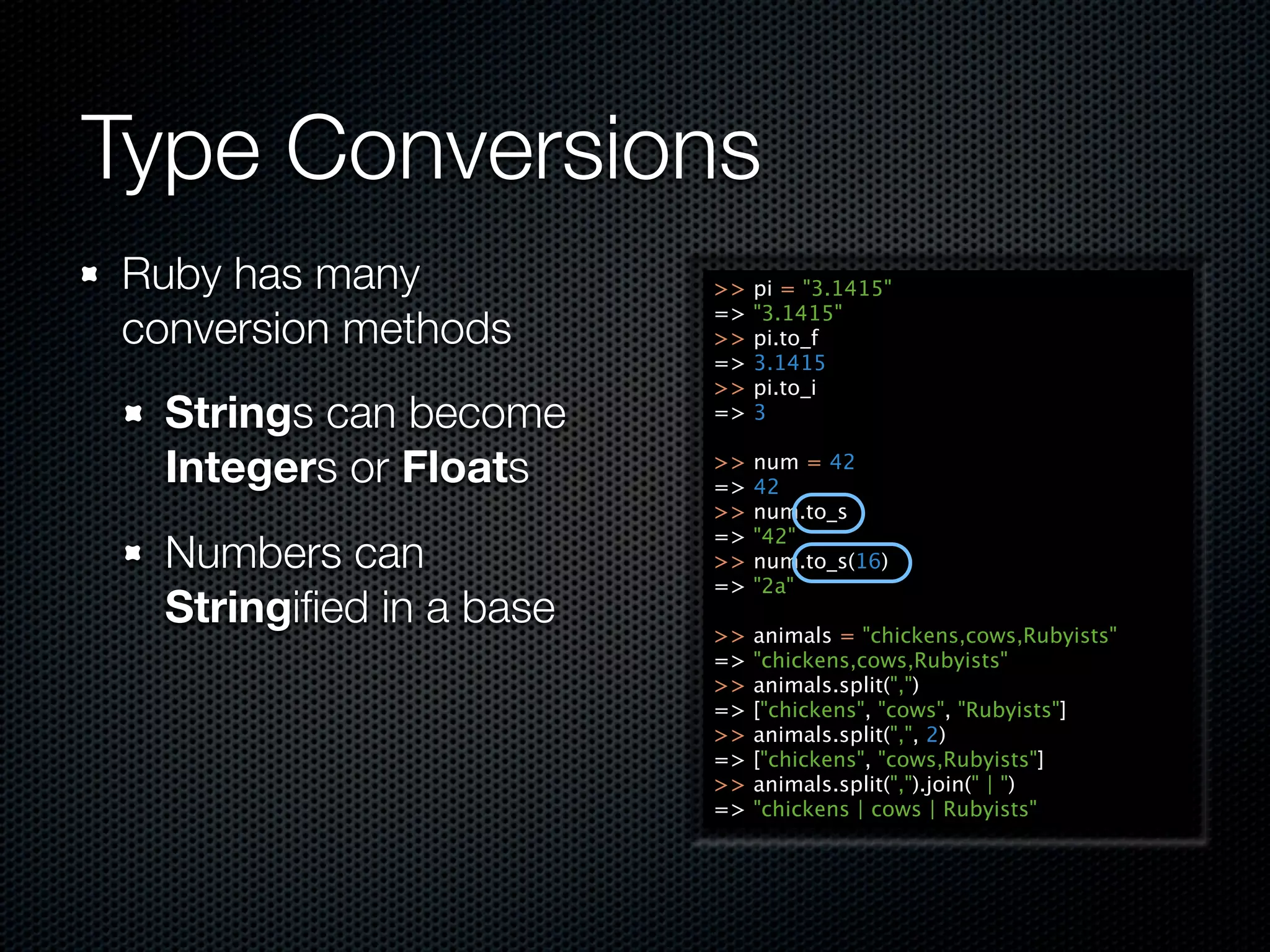 Type Conversions
Ruby has many            >>   pi = "3.1415"
                         =>   "3.1415"
conversion methods       >>   pi.to_f
                         =>   3.1415
                         >>   pi.to_i
  Strings can become     =>   3

  Integers or Floats     >>
                         =>
                              num = 42
                              42
                         >>   num.to_s
                         =>   "42"
  Numbers can            >>   num.to_s(16)
                         =>   "2a"
  Stringiﬁed in a base   >>   animals = "chickens,cows,Rubyists"
                         =>   "chickens,cows,Rubyists"
                         >>   animals.split(",")
                         =>   ["chickens", "cows", "Rubyists"]
                         >>   animals.split(",", 2)
                         =>   ["chickens", "cows,Rubyists"]
                         >>   animals.split(",").join(" | ")
                         =>   "chickens | cows | Rubyists"
 