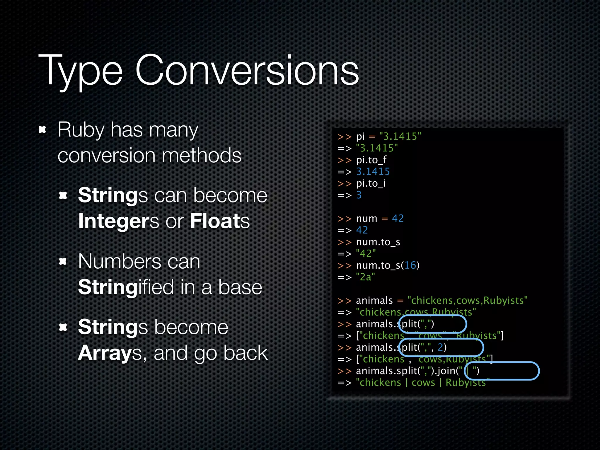 Type Conversions
Ruby has many            >>   pi = "3.1415"
                         =>   "3.1415"
conversion methods       >>   pi.to_f
                         =>   3.1415
                         >>   pi.to_i
  Strings can become     =>   3

  Integers or Floats     >>
                         =>
                              num = 42
                              42
                         >>   num.to_s
                         =>   "42"
  Numbers can            >>   num.to_s(16)
                         =>   "2a"
  Stringiﬁed in a base   >>   animals = "chickens,cows,Rubyists"
                         =>   "chickens,cows,Rubyists"
  Strings become         >>
                         =>
                              animals.split(",")
                              ["chickens", "cows", "Rubyists"]

  Arrays, and go back    >>
                         =>
                              animals.split(",", 2)
                              ["chickens", "cows,Rubyists"]
                         >>   animals.split(",").join(" | ")
                         =>   "chickens | cows | Rubyists"
 