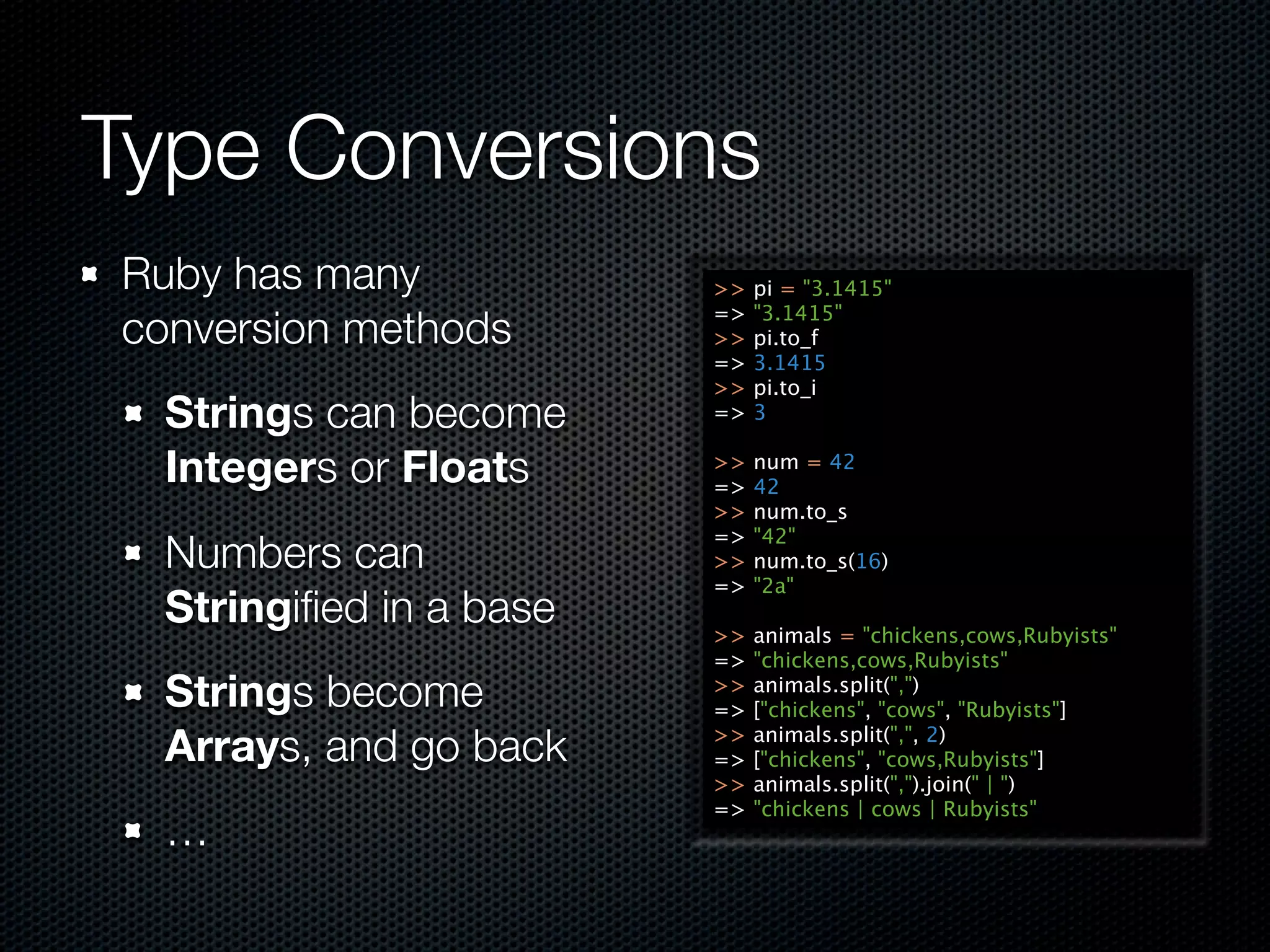 Type Conversions
Ruby has many            >>   pi = "3.1415"
                         =>   "3.1415"
conversion methods       >>   pi.to_f
                         =>   3.1415
                         >>   pi.to_i
  Strings can become     =>   3

  Integers or Floats     >>
                         =>
                              num = 42
                              42
                         >>   num.to_s
                         =>   "42"
  Numbers can            >>   num.to_s(16)
                         =>   "2a"
  Stringiﬁed in a base   >>   animals = "chickens,cows,Rubyists"
                         =>   "chickens,cows,Rubyists"
  Strings become         >>
                         =>
                              animals.split(",")
                              ["chickens", "cows", "Rubyists"]

  Arrays, and go back    >>
                         =>
                              animals.split(",", 2)
                              ["chickens", "cows,Rubyists"]
                         >>   animals.split(",").join(" | ")
                         =>   "chickens | cows | Rubyists"
  …
 
