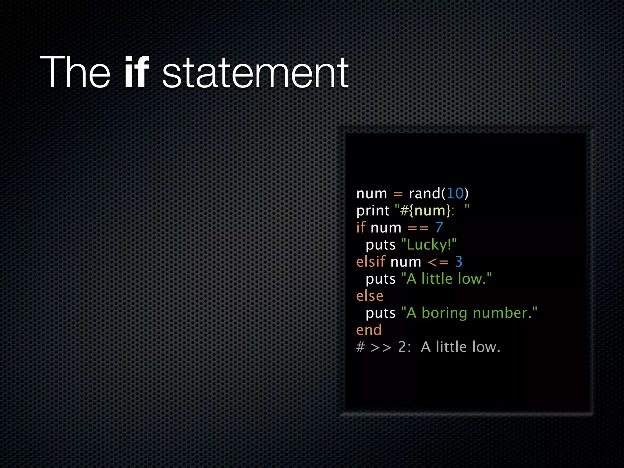 The if statement

                   num = rand(10)
                   print "#{num}: "
                   if num == 7
                     puts "Lucky!"
                   elsif num <= 3
                     puts "A little low."
                   else
                     puts "A boring number."
                   end
                   # >> 2: A little low.
 