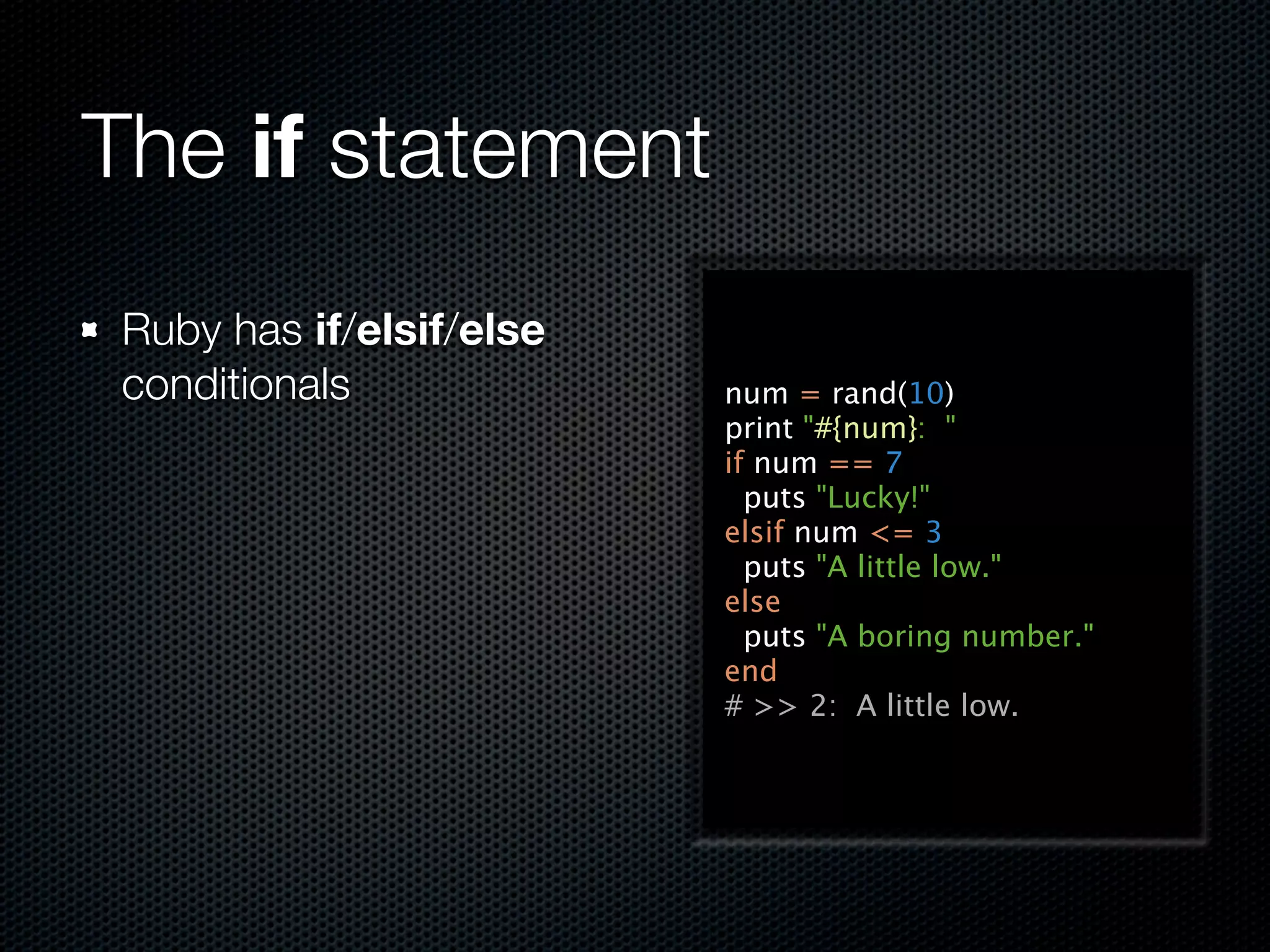 The if statement
 Ruby has if/elsif/else
 conditionals             num = rand(10)
                          print "#{num}: "
                          if num == 7
                            puts "Lucky!"
                          elsif num <= 3
                            puts "A little low."
                          else
                            puts "A boring number."
                          end
                          # >> 2: A little low.
 