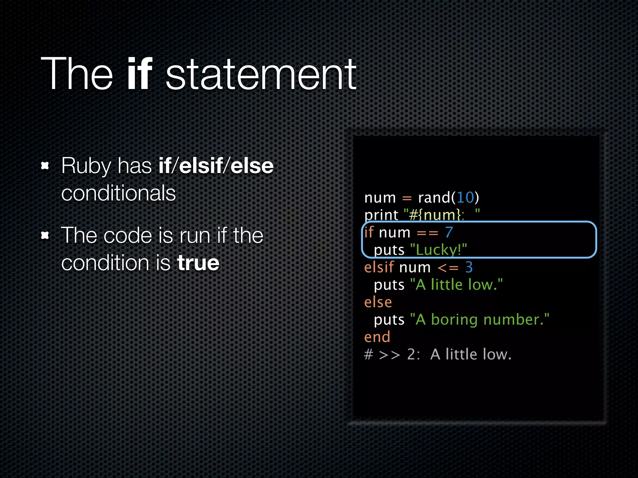 The if statement
 Ruby has if/elsif/else
 conditionals             num = rand(10)
                          print "#{num}: "
 The code is run if the   if num == 7
                            puts "Lucky!"
 condition is true        elsif num <= 3
                            puts "A little low."
                          else
                            puts "A boring number."
                          end
                          # >> 2: A little low.
 