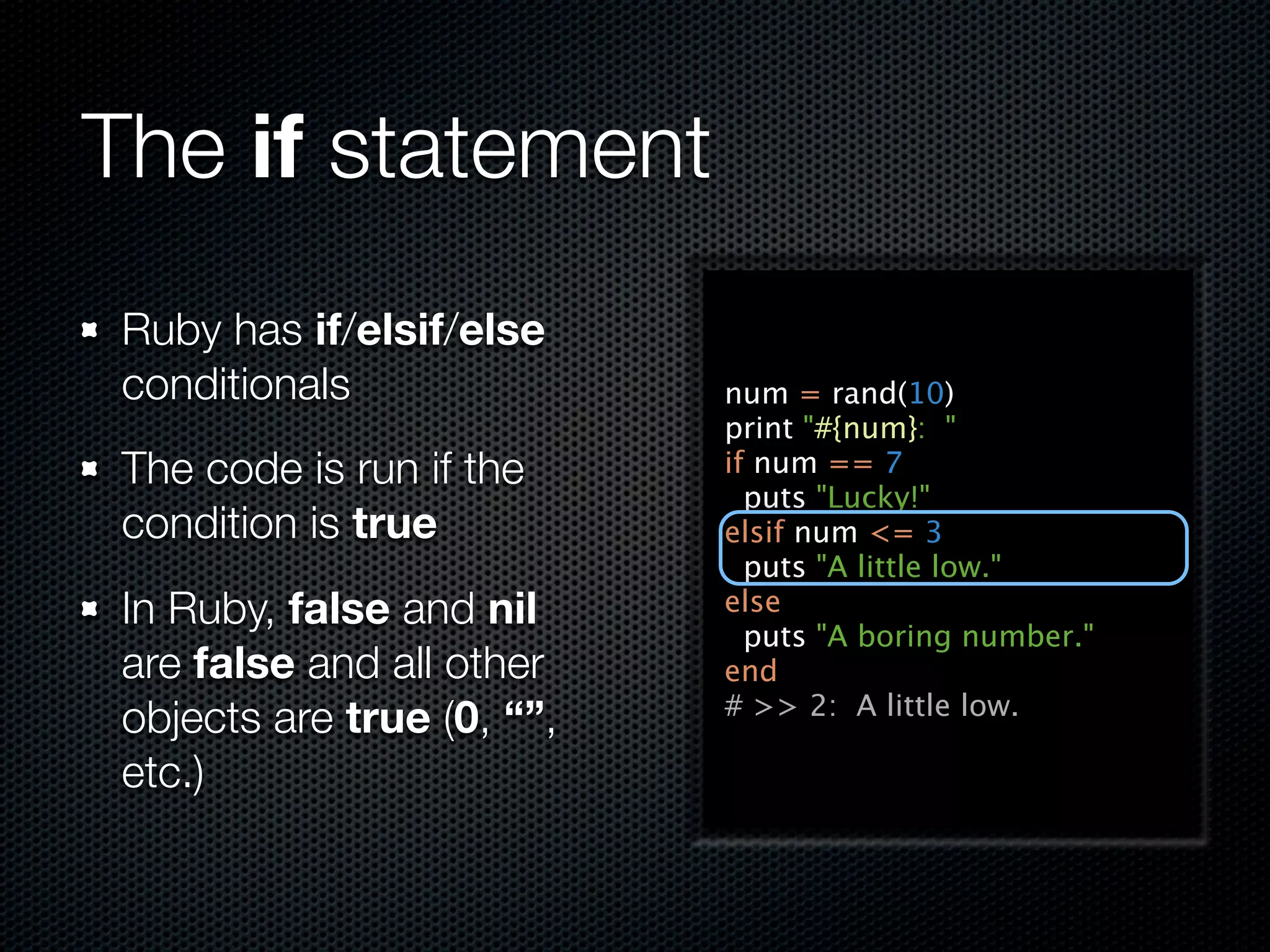 The if statement
 Ruby has if/elsif/else
 conditionals               num = rand(10)
                            print "#{num}: "
 The code is run if the     if num == 7
                              puts "Lucky!"
 condition is true          elsif num <= 3
                              puts "A little low."
 In Ruby, false and nil     else
                              puts "A boring number."
 are false and all other    end
                            # >> 2: A little low.
 objects are true (0, “”,
 etc.)
 