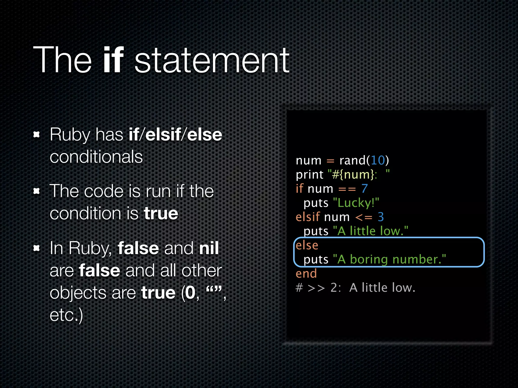 The if statement
 Ruby has if/elsif/else
 conditionals               num = rand(10)
                            print "#{num}: "
 The code is run if the     if num == 7
                              puts "Lucky!"
 condition is true          elsif num <= 3
                              puts "A little low."
 In Ruby, false and nil     else
                              puts "A boring number."
 are false and all other    end
                            # >> 2: A little low.
 objects are true (0, “”,
 etc.)
 