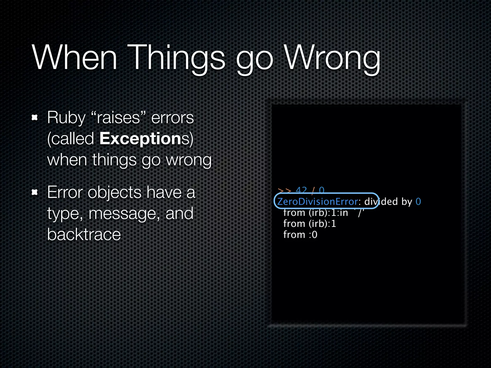 When Things go Wrong
Ruby “raises” errors
(called Exceptions)
when things go wrong
Error objects have a   >> 42 / 0
                       ZeroDivisionError: divided by 0
type, message, and      from (irb):1:in `/'
                        from (irb):1
backtrace               from :0
 