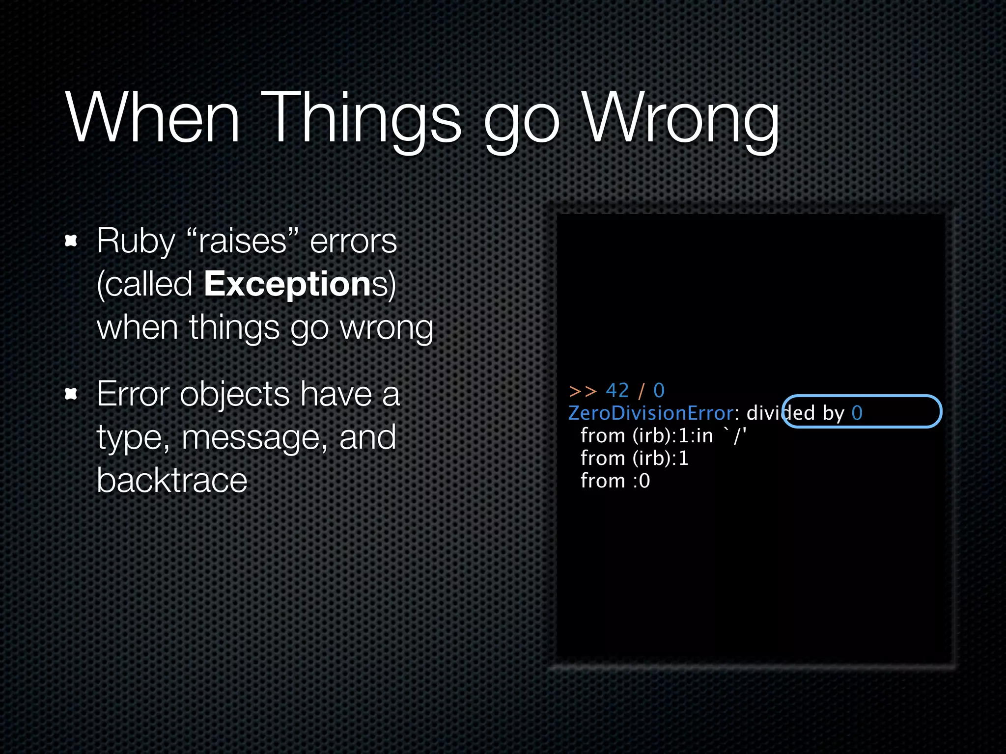 When Things go Wrong
Ruby “raises” errors
(called Exceptions)
when things go wrong
Error objects have a   >> 42 / 0
                       ZeroDivisionError: divided by 0
type, message, and      from (irb):1:in `/'
                        from (irb):1
backtrace               from :0
 