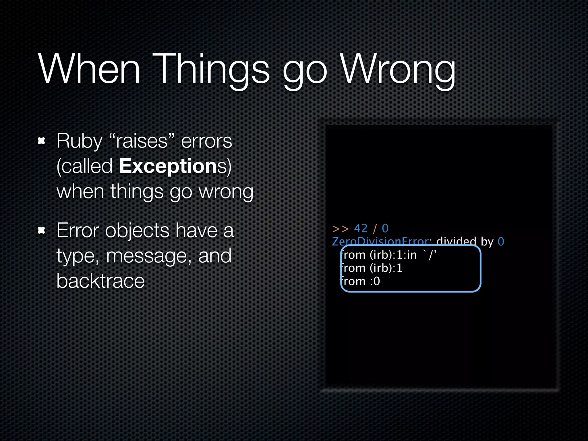 When Things go Wrong
Ruby “raises” errors
(called Exceptions)
when things go wrong
Error objects have a   >> 42 / 0
                       ZeroDivisionError: divided by 0
type, message, and      from (irb):1:in `/'
                        from (irb):1
backtrace               from :0
 