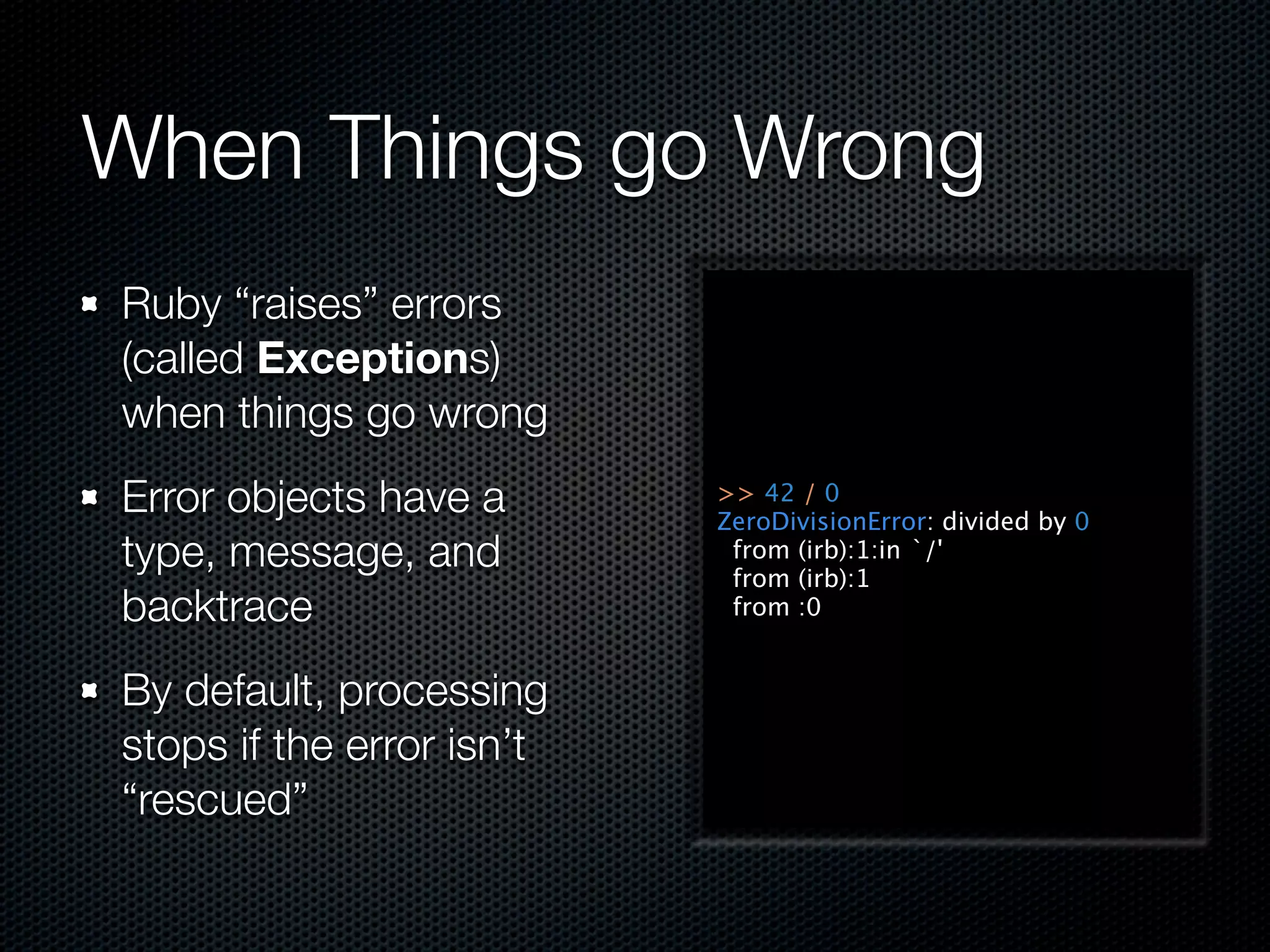 When Things go Wrong
Ruby “raises” errors
(called Exceptions)
when things go wrong
Error objects have a       >> 42 / 0
                           ZeroDivisionError: divided by 0
type, message, and          from (irb):1:in `/'
                            from (irb):1
backtrace                   from :0


By default, processing
stops if the error isn’t
“rescued”
 