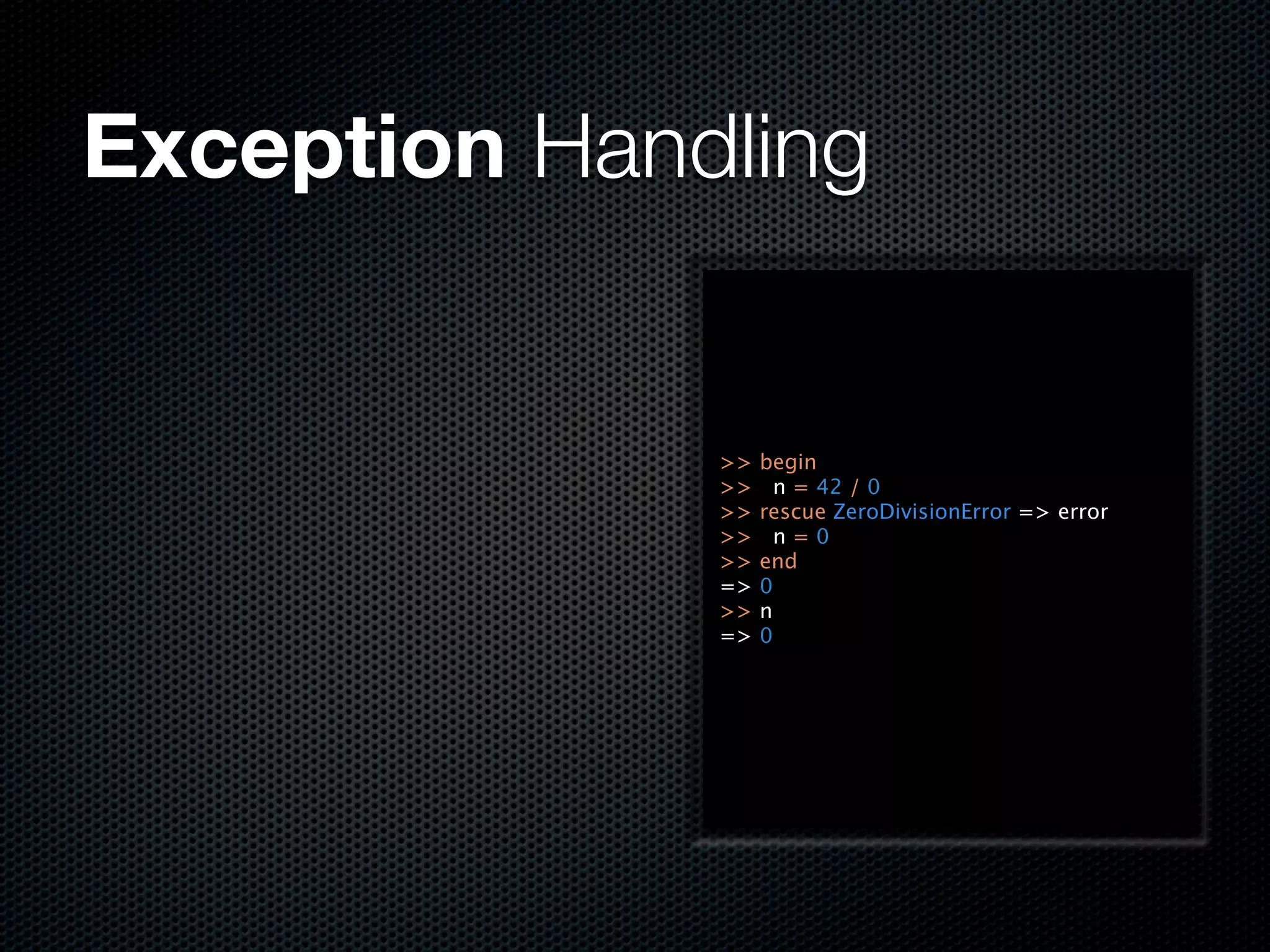 Exception Handling


              >>   begin
              >>     n = 42 / 0
              >>   rescue ZeroDivisionError => error
              >>     n=0
              >>   end
              =>   0
              >>   n
              =>   0
 