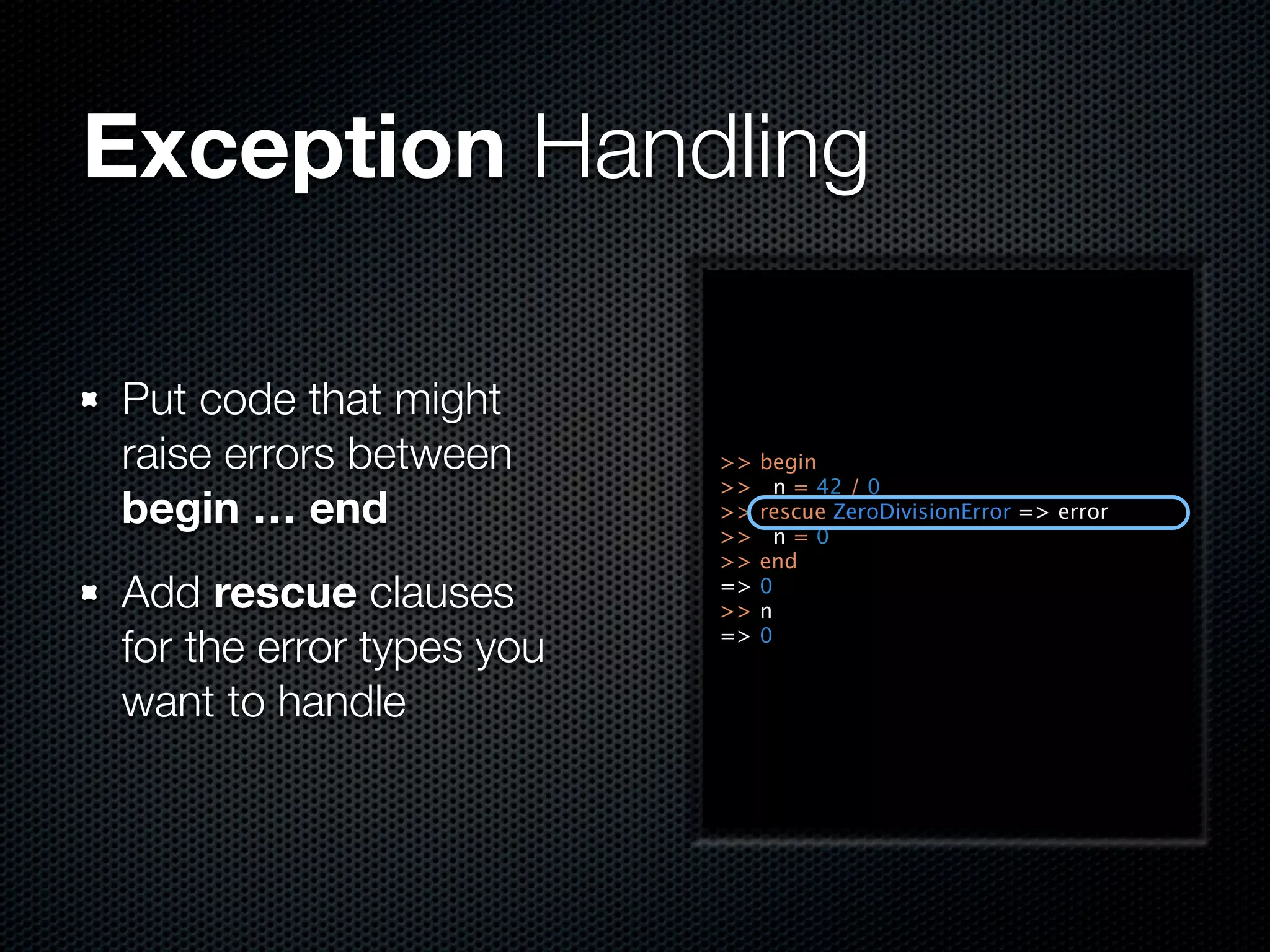 Exception Handling

Put code that might
raise errors between      >>   begin
                          >>     n = 42 / 0
begin … end               >>
                          >>
                               rescue ZeroDivisionError => error
                                 n=0
                          >>   end
Add rescue clauses        =>
                          >>
                               0
                               n

for the error types you   =>   0


want to handle
 