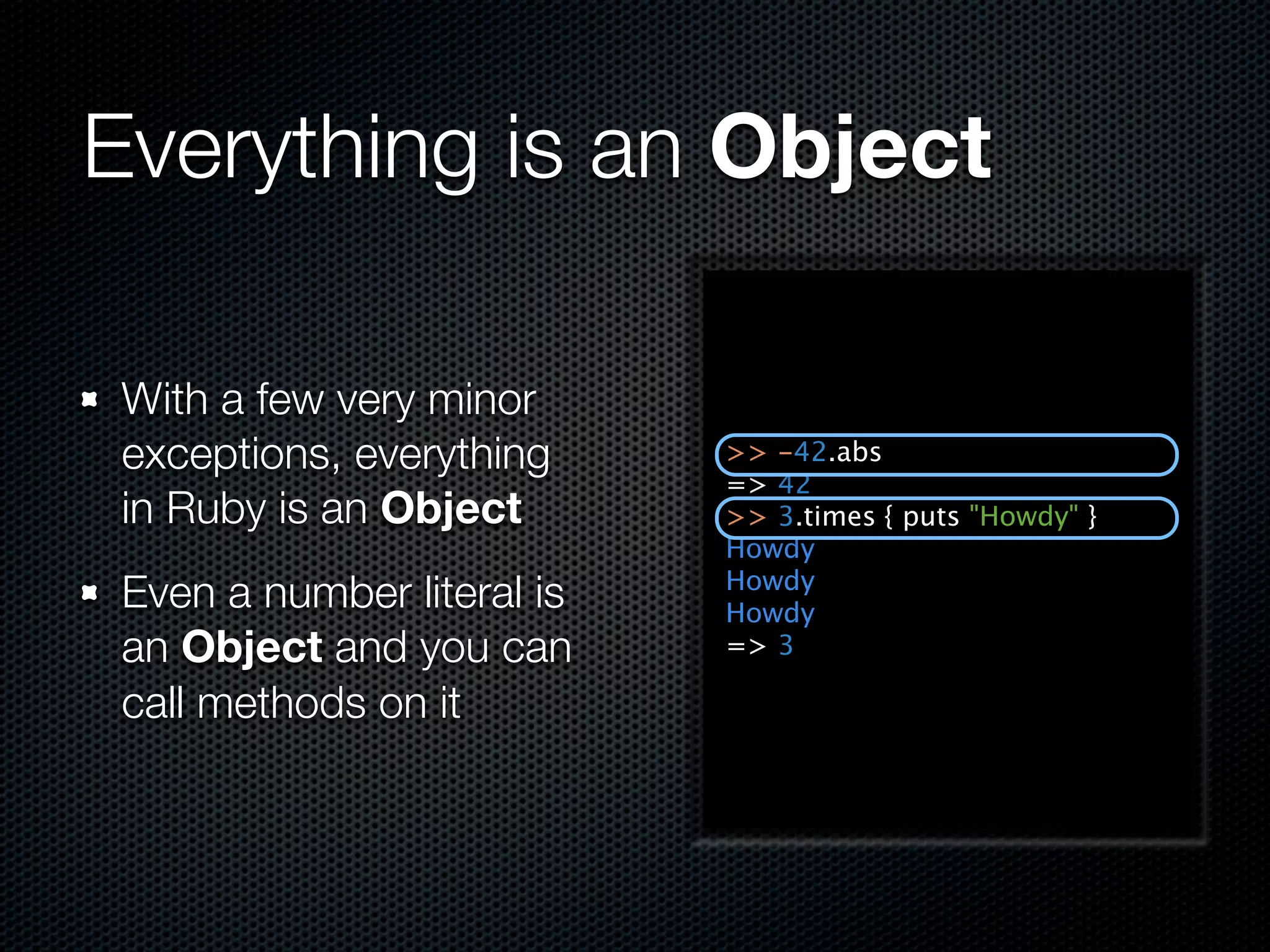 Everything is an Object

 With a few very minor
 exceptions, everything     >> -42.abs
                            => 42
 in Ruby is an Object       >> 3.times { puts "Howdy" }
                            Howdy
                            Howdy
 Even a number literal is   Howdy
 an Object and you can      => 3

 call methods on it
 