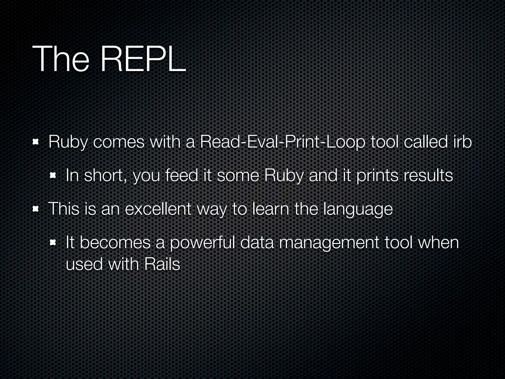 The REPL

Ruby comes with a Read-Eval-Print-Loop tool called irb
  In short, you feed it some Ruby and it prints results
This is an excellent way to learn the language
  It becomes a powerful data management tool when
  used with Rails
 
