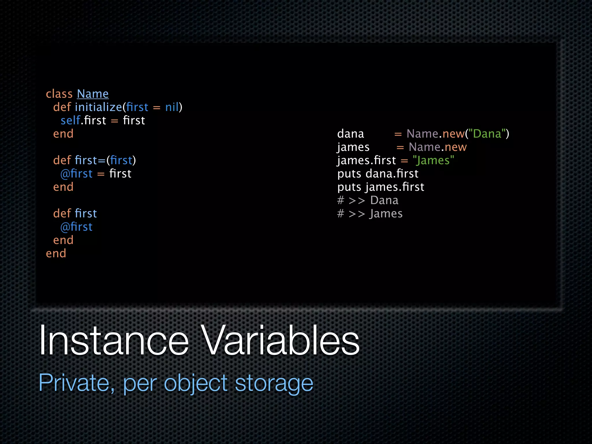 class Name
 def initialize(ﬁrst = nil)
   self.ﬁrst = ﬁrst
 end                          dana     = Name.new("Dana")
                              james     = Name.new
 def ﬁrst=(ﬁrst)              james.ﬁrst = "James"
  @ﬁrst = ﬁrst                puts dana.ﬁrst
 end                          puts james.ﬁrst
                              # >> Dana
 def ﬁrst                     # >> James
  @ﬁrst
 end
end




Instance Variables
Private, per object storage
 