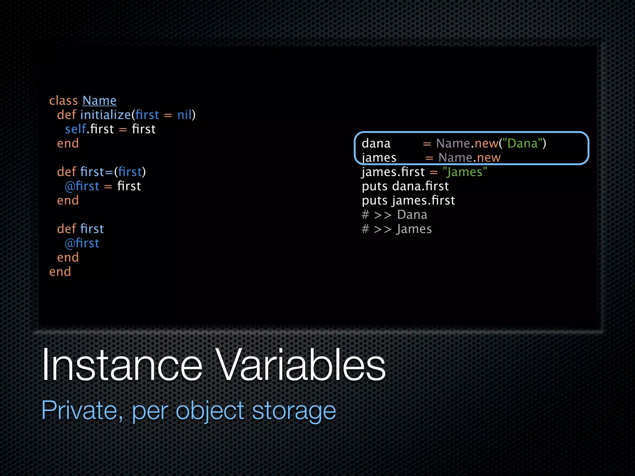 class Name
 def initialize(ﬁrst = nil)
   self.ﬁrst = ﬁrst
 end                          dana     = Name.new("Dana")
                              james     = Name.new
 def ﬁrst=(ﬁrst)              james.ﬁrst = "James"
  @ﬁrst = ﬁrst                puts dana.ﬁrst
 end                          puts james.ﬁrst
                              # >> Dana
 def ﬁrst                     # >> James
  @ﬁrst
 end
end




Instance Variables
Private, per object storage
 