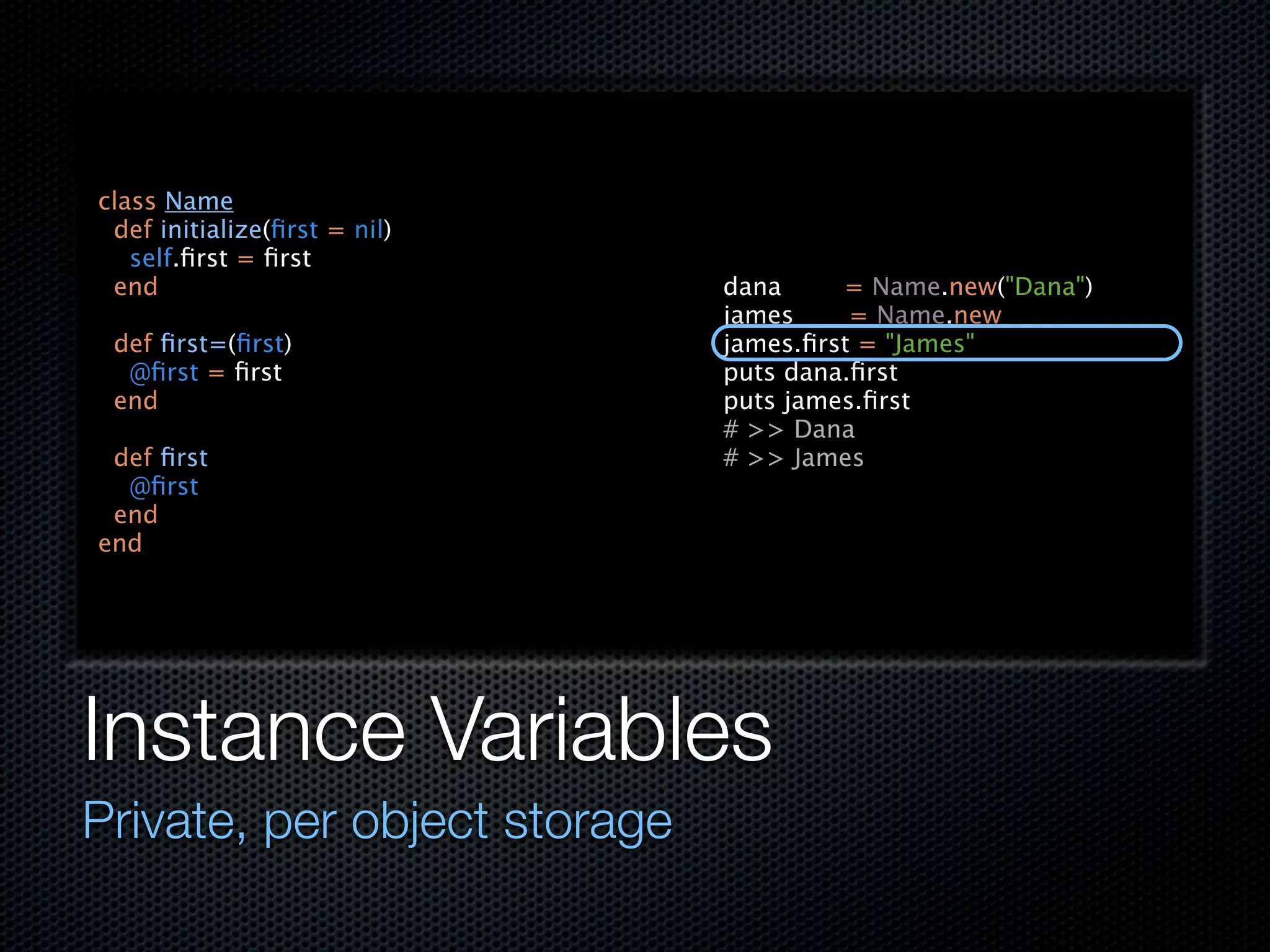 class Name
 def initialize(ﬁrst = nil)
   self.ﬁrst = ﬁrst
 end                          dana     = Name.new("Dana")
                              james     = Name.new
 def ﬁrst=(ﬁrst)              james.ﬁrst = "James"
  @ﬁrst = ﬁrst                puts dana.ﬁrst
 end                          puts james.ﬁrst
                              # >> Dana
 def ﬁrst                     # >> James
  @ﬁrst
 end
end




Instance Variables
Private, per object storage
 