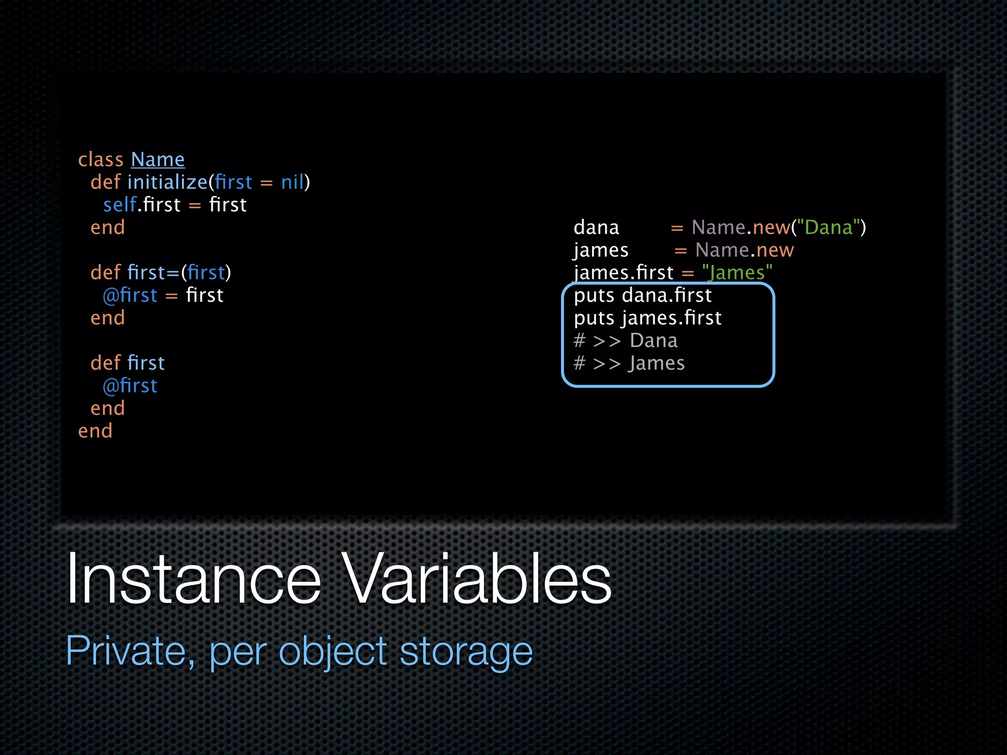 class Name
 def initialize(ﬁrst = nil)
   self.ﬁrst = ﬁrst
 end                          dana     = Name.new("Dana")
                              james     = Name.new
 def ﬁrst=(ﬁrst)              james.ﬁrst = "James"
  @ﬁrst = ﬁrst                puts dana.ﬁrst
 end                          puts james.ﬁrst
                              # >> Dana
 def ﬁrst                     # >> James
  @ﬁrst
 end
end




Instance Variables
Private, per object storage
 