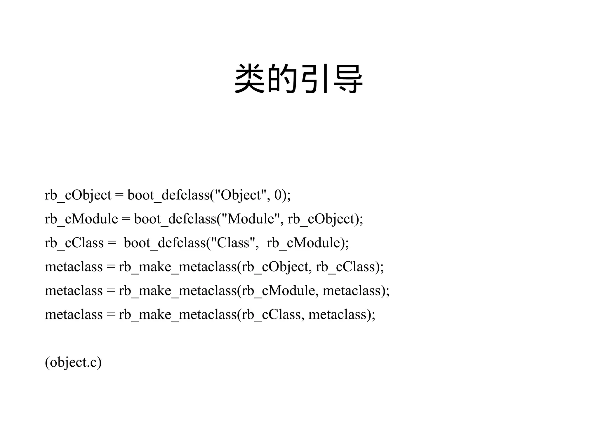 类的引导


rb_cObject = boot_defclass("Object", 0);
rb_cModule = boot_defclass("Module", rb_cObject);
rb_cClass = boot_defclass("Class", rb_cModule);
metaclass = rb_make_metaclass(rb_cObject, rb_cClass);
metaclass = rb_make_metaclass(rb_cModule, metaclass);
metaclass = rb_make_metaclass(rb_cClass, metaclass);


(object.c)
 