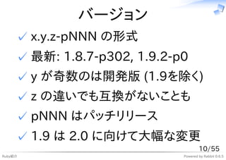 バージョン
     ✓ x.y.z-pNNN の形式
     ✓ 最新: 1.8.7-p302, 1.9.2-p0
     ✓ y が奇数のは開発版 (1.9を除く)
     ✓ z の違いでも互換がないことも
     ✓ pNNN はパッチリリース
     ✓ 1.9 は 2.0 に向けて大幅な変更
                                      10/55
Ruby紹介                        Powered by Rabbit 0.6.5
 
