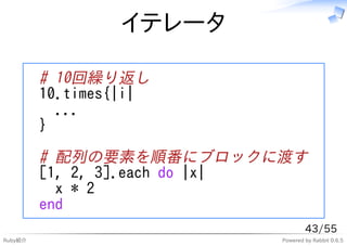 イテレータ

         # 10回繰り返し
         10.times{|i|
           ...
         }

         # 配列の要素を順番にブロックに渡す
         [1, 2, 3].each do |x|
           x * 2
         end
                                   43/55
Ruby紹介                     Powered by Rabbit 0.6.5
 