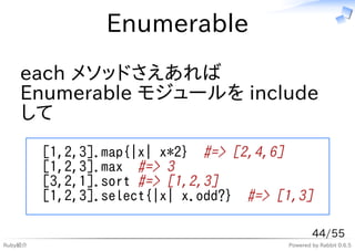 Enumerable
    each メソッドさえあれば
    Enumerable モジュールを include
    して
         [1,2,3].map{|x| x*2} #=> [2,4,6]
         [1,2,3].max #=> 3
         [3,2,1].sort #=> [1,2,3]
         [1,2,3].select{|x| x.odd?} #=> [1,3]

                                                 44/55
Ruby紹介                                   Powered by Rabbit 0.6.5
 