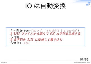 IO は自動変換


         f = File.open('a.txt', 'r+:shift_jis:euc-jp')
         # SJIS ファイルから読んで EUC 文字列を生成する
         f.read
         # 文字列を SJIS に変換して書き込む
         f.write 'xxx'




                                                         51/55
Ruby紹介                                           Powered by Rabbit 0.6.5
 