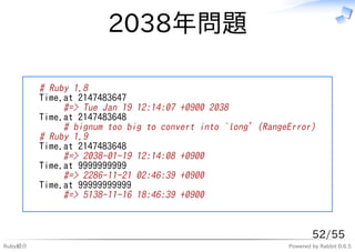 2038年問題

         # Ruby 1.8
         Time.at 2147483647
              #=> Tue Jan 19 12:14:07 +0900 2038
         Time.at 2147483648
              # bignum too big to convert into `long' (RangeError)
         # Ruby 1.9
         Time.at 2147483648
              #=> 2038-01-19 12:14:08 +0900
         Time.at 9999999999
              #=> 2286-11-21 02:46:39 +0900
         Time.at 99999999999
              #=> 5138-11-16 18:46:39 +0900



                                                                    52/55
Ruby紹介                                                      Powered by Rabbit 0.6.5
 