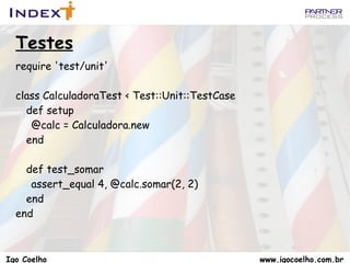 Symbols Os Symbols començam com :   :action.class == Symbol   :action.to_s == “action”   :action == “action”.to_sym   Existe apenas uma instancia de cada simbolo   :action.equal?(:action) # => true   ‘ action’.equal?(‘action’) # => false   tipicamente são utilizados como chaves nas tabelas de Hash   link_to “Home”, :controller => “home” Igo Coelho  www.igocoelho.com.br 