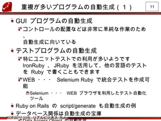 11
KOF2010 11/5 リアルビジネス Ruby
重複が多いプログラムの自動生成（１）
GUI プログラムの自動生成
コントロールの配置などは非常に単純な作業のため
、
自動生成に向いている
テストプログラムの自動生成
特にユニットテストでの利用が多いようです
IronRuby 、 JRuby を活用して、他の言語のテスト
を Ruby で書くこともできます
WEB ・・・ Selenium Ruby で統合テストを作成可
能
Selenium ・・・ WEB ブラウザを利用したテスト自動化
ツール
Ruby on Rails の script/generate も自動生成の例
データベース関係は自動生成の宝庫
 