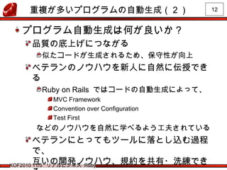12
KOF2010 11/5 リアルビジネス Ruby
重複が多いプログラムの自動生成（２）
プログラム自動生成は何が良いか？
品質の底上げにつながる
似たコードが生成されるため、保守性が向上
ベテランのノウハウを新人に自然に伝授でき
る
Ruby on Rails ではコードの自動生成によって、
MVC Framework
Convention over Configuration
Test First
などのノウハウを自然に学べるよう工夫されている
ベテランにとってもツールに落とし込む過程
で、
互いの開発ノウハウ、規約を共有・洗練でき
 