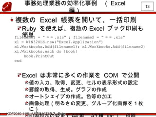 13
KOF2010 11/5 リアルビジネス Ruby
事務処理業務の効率化事例　（ Excel
編）
複数の Excel 帳票を開いて、一括印刷
Ruby を使えば、複数の Excel ブック印刷も
簡単
Excel は非常に多くの作業を COM で公開
値の入力、取得、変更、セルの表示形式の設定
罫線の取得、生成。グラフの作成
オートシェイプの作成。色等の加工
画像処理（明るさの変更、グループ化画像を１枚
に）
filename1 = “ ～～ .xls” ; filename2 = “ ～～ .xls”
xl = WIN32OLE.new(“Excel.Application”)
xl.Workbooks.Add(filename1); xl.Workbooks.Add(filename2)
xl.Workbooks.each do |book|
book.PrintOut
end
 