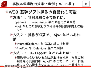 14
KOF2010 11/5 リアルビジネス Ruby
事務処理業務の効率化事例（ WEB 編）
WEB 基幹ソフト操作の自動化も可能
方法１： 情報取得のみであれば、
open-uri 、 mechanize などの利用が効果的
wget などの外部実行ファイルも開発効率向上に役
立つ
方法２： 操作が必要で、 Ajax などもあれ
ば・・・
InternetExplorer を COM 経由で制御
FireFox を Selenium 経由で制御
方法３： JavaApplet などもあれば・・・
開発者ならいろいろ方法がありますが、ただの利
用者なら汎用的な AutoIT などで、キーボード操
作、マウス操作をシミュレートして、自動操作す
 