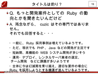 19
KOF2010 11/5 リアルビジネス Ruby
タイトルは釣り？
Q. もっと開発案件としての Ruby の動
向とかを聞きたいんだけど
A. 残念ながら、 cuzic はその専門ではありま
せん。
それでも回答すると・・・
　・一般に、 Ruby 採用事例は増えているようです。
　・ただ、現状でも PHP 、 Java などの開発が主流です
　・短納期、高機能の WEB システム開発が多いそう
　・運用・デプロイ、レンタルサーバ業者の選定、
チーム開発　などに課題が多いようです
　・全体に今は幻滅期を乗り越え、適切な要件の場合に
Ruby を採用しようとする機運が進んでいるようです。
 