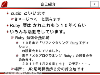 2
KOF2010 11/5 リアルビジネス Ruby
自己紹介
cuzic といいます
きゅーじっく　と読みます
Ruby 暦は かれこれもう１０年くらい
いろんな活動をしています。
Ruby 勉強会＠尼崎
　１０月まで「リファクタリング Ruby エディ
ション」
　の読書会をしていました。
　来年「メタプログラミング Ruby 」の読書会を
始めます。
　２０１１年１月２９日（土）　の予定・・・。
場所： JR 尼崎駅徒歩 2 分の好立地です
 