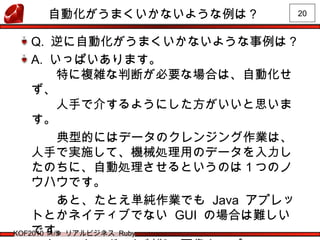 20
KOF2010 11/5 リアルビジネス Ruby
自動化がうまくいかないような例は？
Q. 逆に自動化がうまくいかないような事例は？
A. いっぱいあります。
　　特に複雑な判断が必要な場合は、自動化せ
ず、
　　人手で介するようにした方がいいと思いま
す。
　　　典型的にはデータのクレンジング作業は、
人手で実施して、機械処理用のデータを入力し
たのちに、自動処理させるというのは１つのノ
ウハウです。
　　　あと、たとえ単純作業でも Java アプレッ
トとかネイティブでない GUI の場合は難しい
です。
 