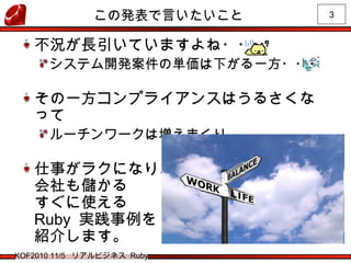 3
KOF2010 11/5 リアルビジネス Ruby
この発表で言いたいこと
不況が長引いていますよね・・・
システム開発案件の単価は下がる一方・・・
その一方コンプライアンスはうるさくな
って
ルーチンワークは増えまくり
仕事がラクになり、
会社も儲かる
すぐに使える
Ruby 実践事例を
紹介します。
 