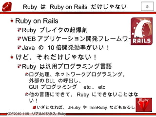 5
KOF2010 11/5 リアルビジネス Ruby
Ruby は Ruby on Rails だけじゃない
Ruby on Rails
Ruby ブレイクの起爆剤
WEB アプリケーション開発フレームワーク
Java の 10 倍開発効率がいい！
けど、それだけじゃない！
Ruby は汎用プログラミング言語
ログ処理、ネットワークプログラミング、
外部の DLL の呼出し、
GUI プログラミング　 etc 、 etc
他の言語にできて、 Ruby にできないことはな
い！
いざとなれば、 JRuby や IronRuby などもあるし！
 