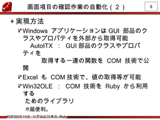 8
KOF2010 11/5 リアルビジネス Ruby
画面項目の確認作業の自動化（２）
実現方法
Windows アプリケーションは GUI 部品のク
ラスやプロパティを外部から取得可能
　 AutoITX ： GUI 部品のクラスやプロパ
ティを
　　　取得する一連の関数を COM 技術で公
開
Excel も COM 技術で、値の取得等が可能
Win32OLE ： COM 技術を Ruby から利用
する
ためのライブラリ
超便利。
 
