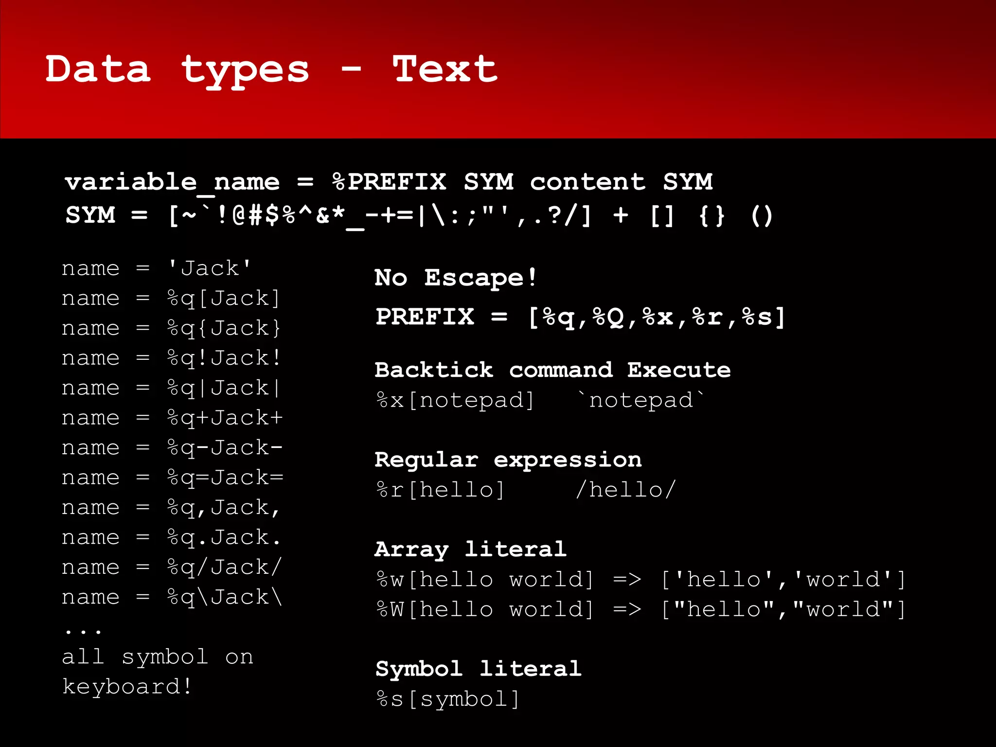 Data types - Text

variable_name = %PREFIX SYM content SYM
SYM = [~`!@#$%^&*_-+=|:;"',.?/] + [] {} ()
name = 'Jack'     No Escape!
name = %q[Jack]
name = %q{Jack}   PREFIX = [%q,%Q,%x,%r,%s]
name = %q!Jack!   Backtick command Execute
name = %q|Jack|   %x[notepad] `notepad`
name = %q+Jack+
name = %q-Jack-   Regular expression
name = %q=Jack=   %r[hello]    /hello/
name = %q,Jack,
name = %q.Jack.   Array literal
name = %q/Jack/   %w[hello world] => ['hello','world']
name = %qJack   %W[hello world] => ["hello","world"]
...
all symbol on     Symbol literal
keyboard!         %s[symbol]
 