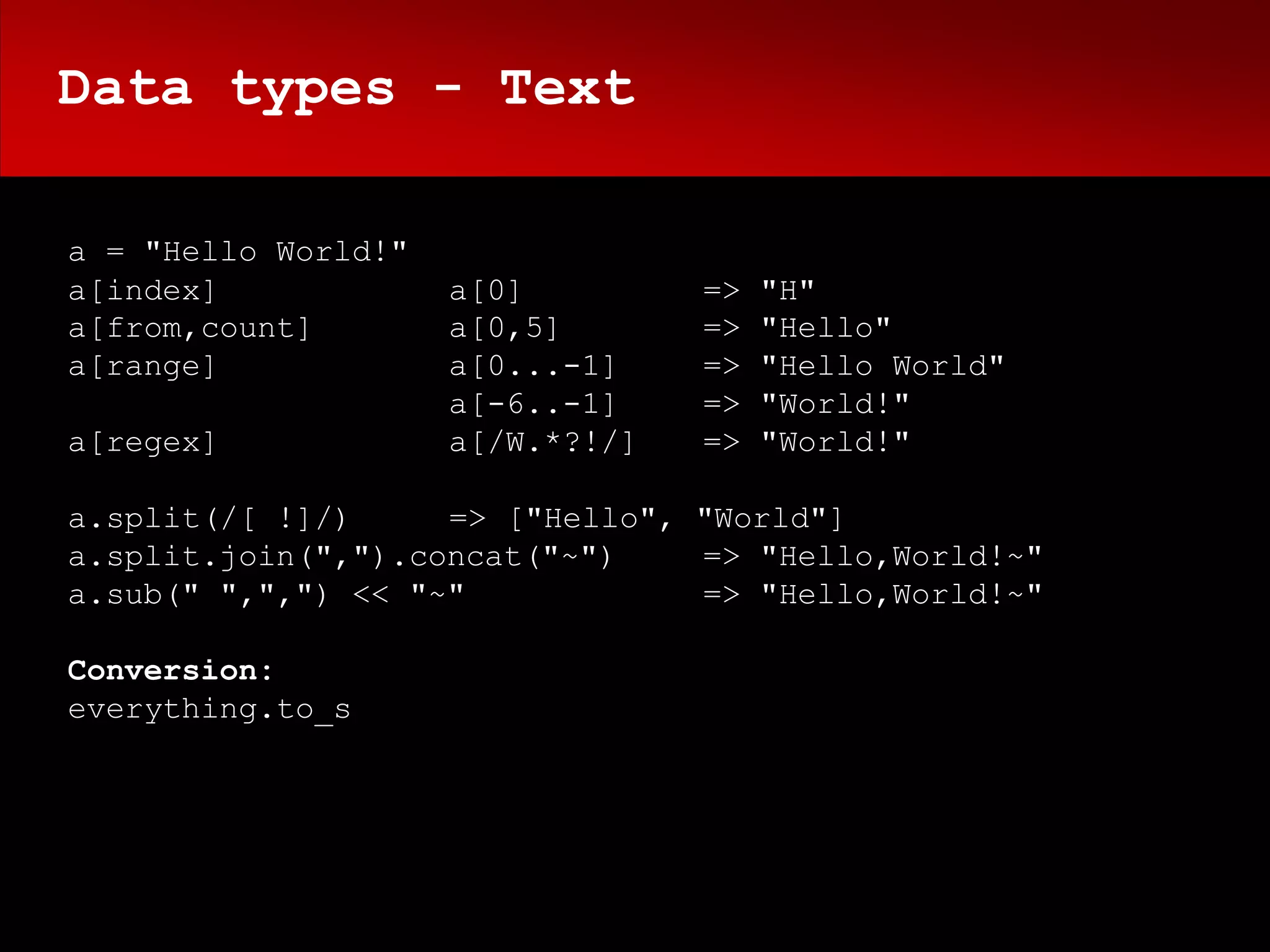 Data types - Text

a = "Hello World!"
a[index]             a[0]         =>   "H"
a[from,count]        a[0,5]       =>   "Hello"
a[range]             a[0...-1]    =>   "Hello World"
                     a[-6..-1]    =>   "World!"
a[regex]             a[/W.*?!/]   =>   "World!"

a.split(/[ !]/)     => ["Hello", "World"]
a.split.join(",").concat("~")    => "Hello,World!~"
a.sub(" ",",") << "~"            => "Hello,World!~"

Conversion:
everything.to_s
 