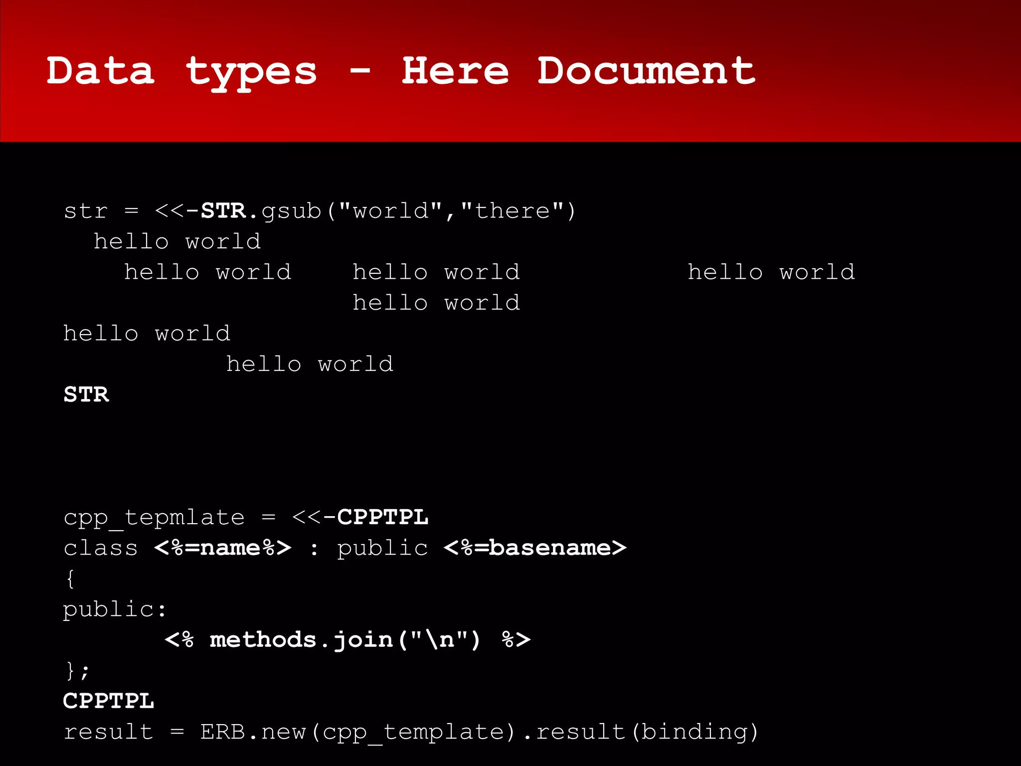 Data types - Here Document

str = <<-STR.gsub("world","there")
  hello world
    hello world    hello world          hello world
                   hello world
hello world
           hello world
STR



cpp_tepmlate = <<-CPPTPL
class <%=name%> : public <%=basename>
{
public:
       <% methods.join("n") %>
};
CPPTPL
result = ERB.new(cpp_template).result(binding)
 