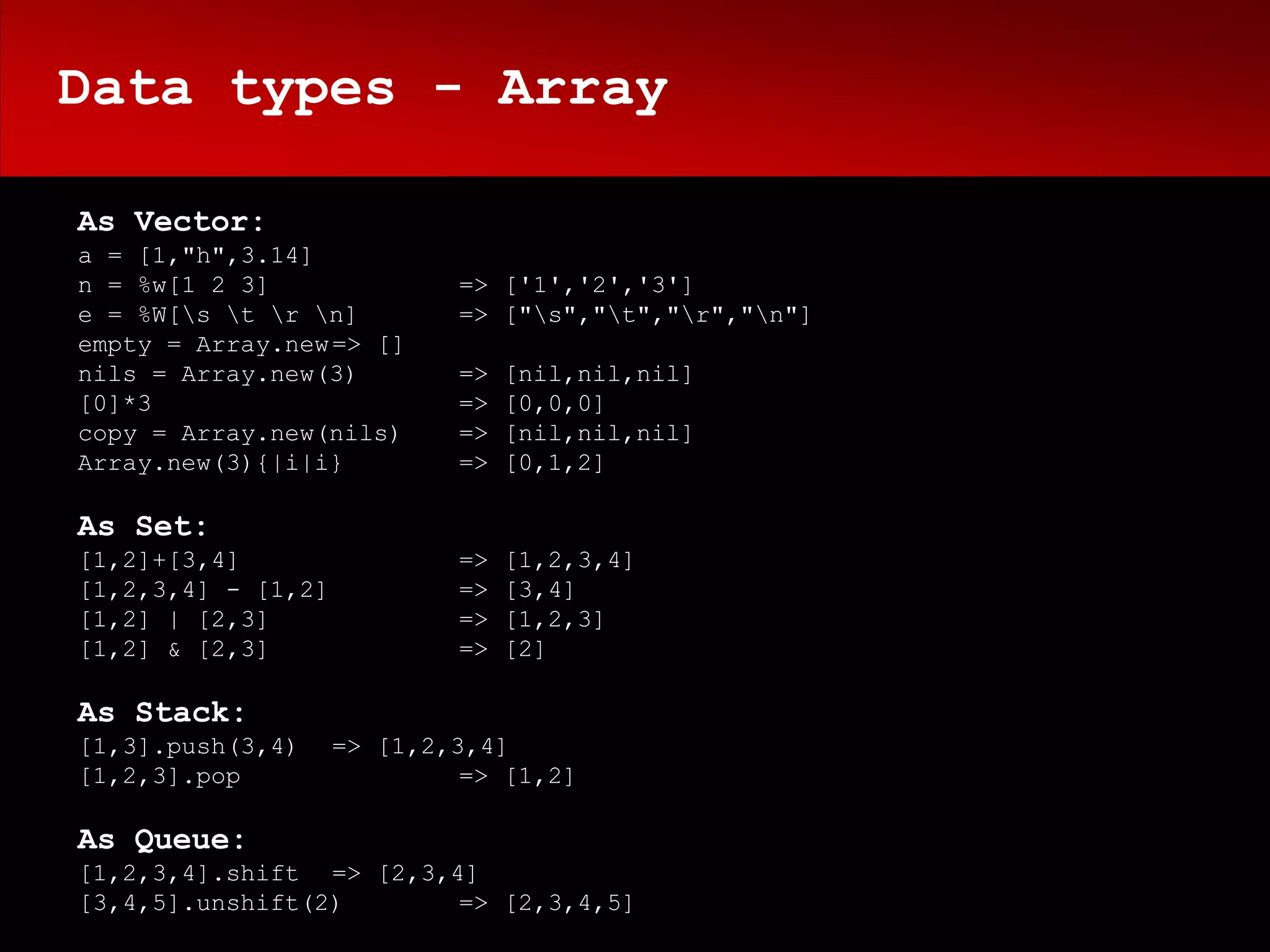 Data types - Array

As Vector:
a = [1,"h",3.14]
n = %w[1 2 3]               => ['1','2','3']
e = %W[s t r n]         => ["s","t","r","n"]
empty = Array.new => []
nils = Array.new(3)         =>   [nil,nil,nil]
[0]*3                       =>   [0,0,0]
copy = Array.new(nils)      =>   [nil,nil,nil]
Array.new(3){|i|i}          =>   [0,1,2]

As Set:
[1,2]+[3,4]                 =>   [1,2,3,4]
[1,2,3,4] - [1,2]           =>   [3,4]
[1,2] | [2,3]               =>   [1,2,3]
[1,2] & [2,3]               =>   [2]

As Stack:
[1,3].push(3,4)     => [1,2,3,4]
[1,2,3].pop                  => [1,2]

As Queue:
[1,2,3,4].shift => [2,3,4]
[3,4,5].unshift(2)       => [2,3,4,5]
 