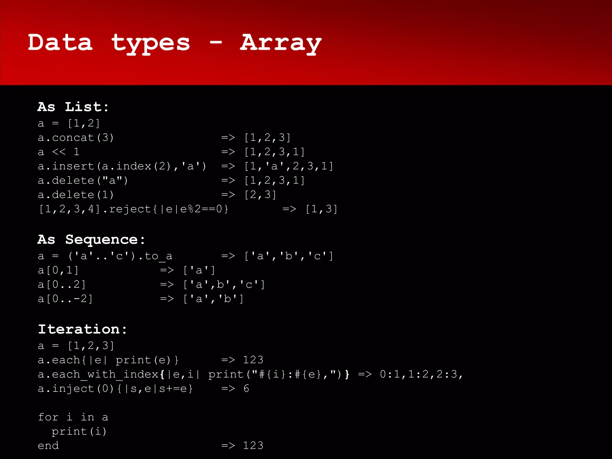 Data types - Array

As List:
a = [1,2]
a.concat(3)               =>   [1,2,3]
a << 1                    =>   [1,2,3,1]
a.insert(a.index(2),'a') =>    [1,'a',2,3,1]
a.delete("a")             =>   [1,2,3,1]
a.delete(1)               =>   [2,3]
[1,2,3,4].reject{|e|e%2==0}          => [1,3]

As Sequence:
a = ('a'..'c').to_a       => ['a','b','c']
a[0,1]           => ['a']
a[0..2]          => ['a',b','c']
a[0..-2]         => ['a','b']

Iteration:
a = [1,2,3]
a.each{|e| print(e)}      => 123
a.each_with_index{|e,i| print("#{i}:#{e},")} => 0:1,1:2,2:3,
a.inject(0){|s,e|s+=e}    => 6

for i in a
  print(i)
end                      => 123
 