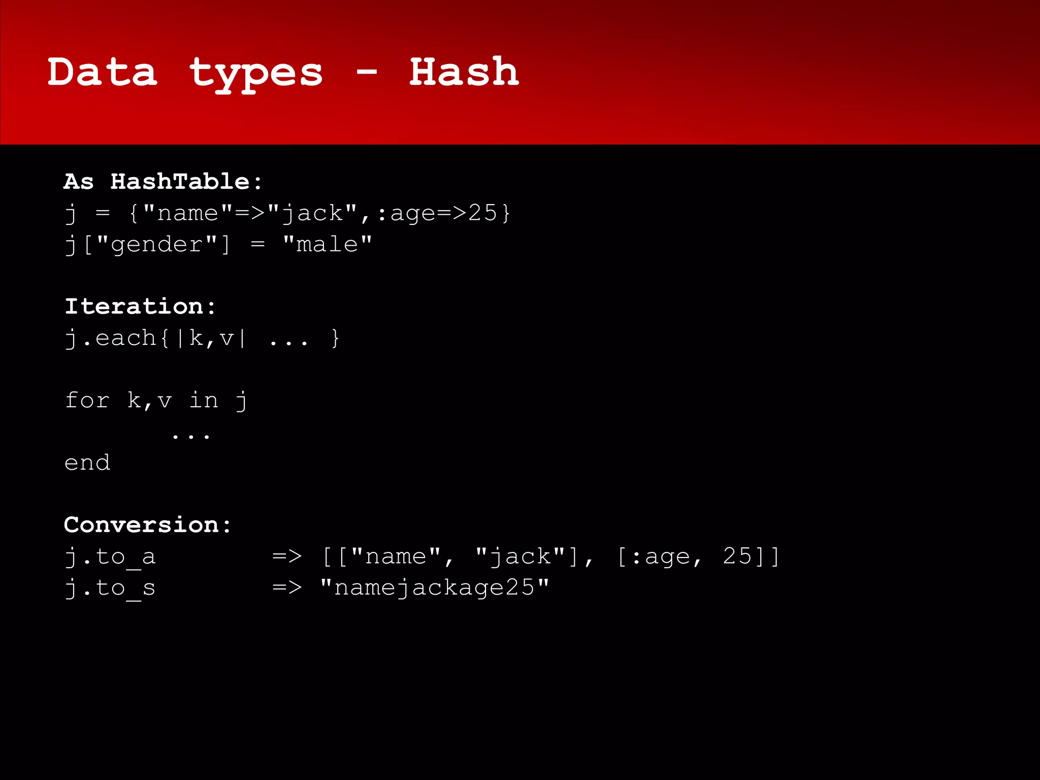 Data types - Hash

As HashTable:
j = {"name"=>"jack",:age=>25}
j["gender"] = "male"

Iteration:
j.each{|k,v| ... }

for k,v in j
       ...
end

Conversion:
j.to_a         => [["name", "jack"], [:age, 25]]
j.to_s         => "namejackage25"
 