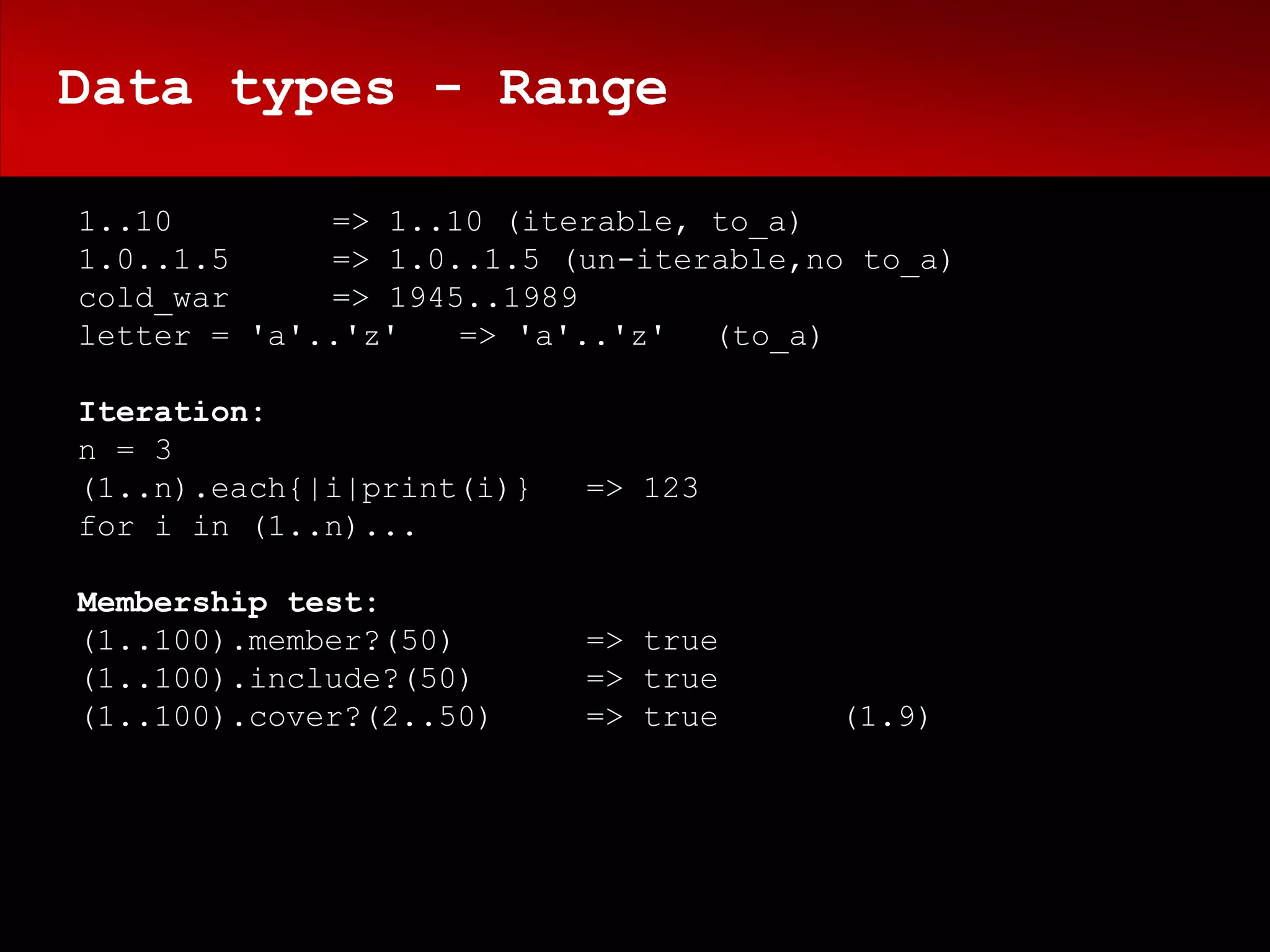 Data types - Range

1..10        => 1..10 (iterable, to_a)
1.0..1.5     => 1.0..1.5 (un-iterable,no to_a)
cold_war     => 1945..1989
letter = 'a'..'z'   => 'a'..'z' (to_a)

Iteration:
n = 3
(1..n).each{|i|print(i)}   => 123
for i in (1..n)...

Membership test:
(1..100).member?(50)       => true
(1..100).include?(50)      => true
(1..100).cover?(2..50)     => true     (1.9)
 