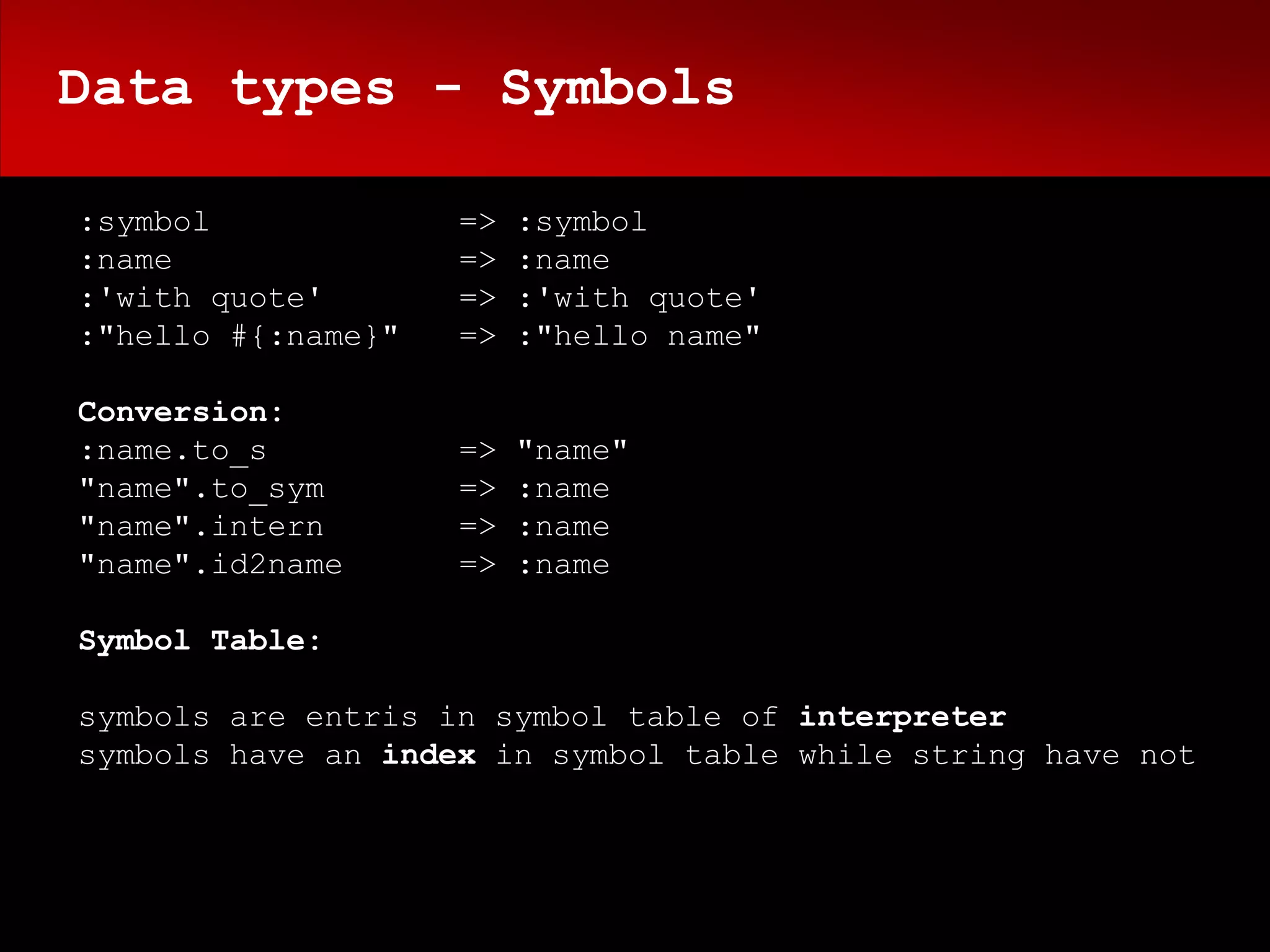 Data types - Symbols

:symbol             =>   :symbol
:name               =>   :name
:'with quote'       =>   :'with quote'
:"hello #{:name}"   =>   :"hello name"

Conversion:
:name.to_s          =>   "name"
"name".to_sym       =>   :name
"name".intern       =>   :name
"name".id2name      =>   :name

Symbol Table:

symbols are entris in symbol table of interpreter
symbols have an index in symbol table while string have not
 