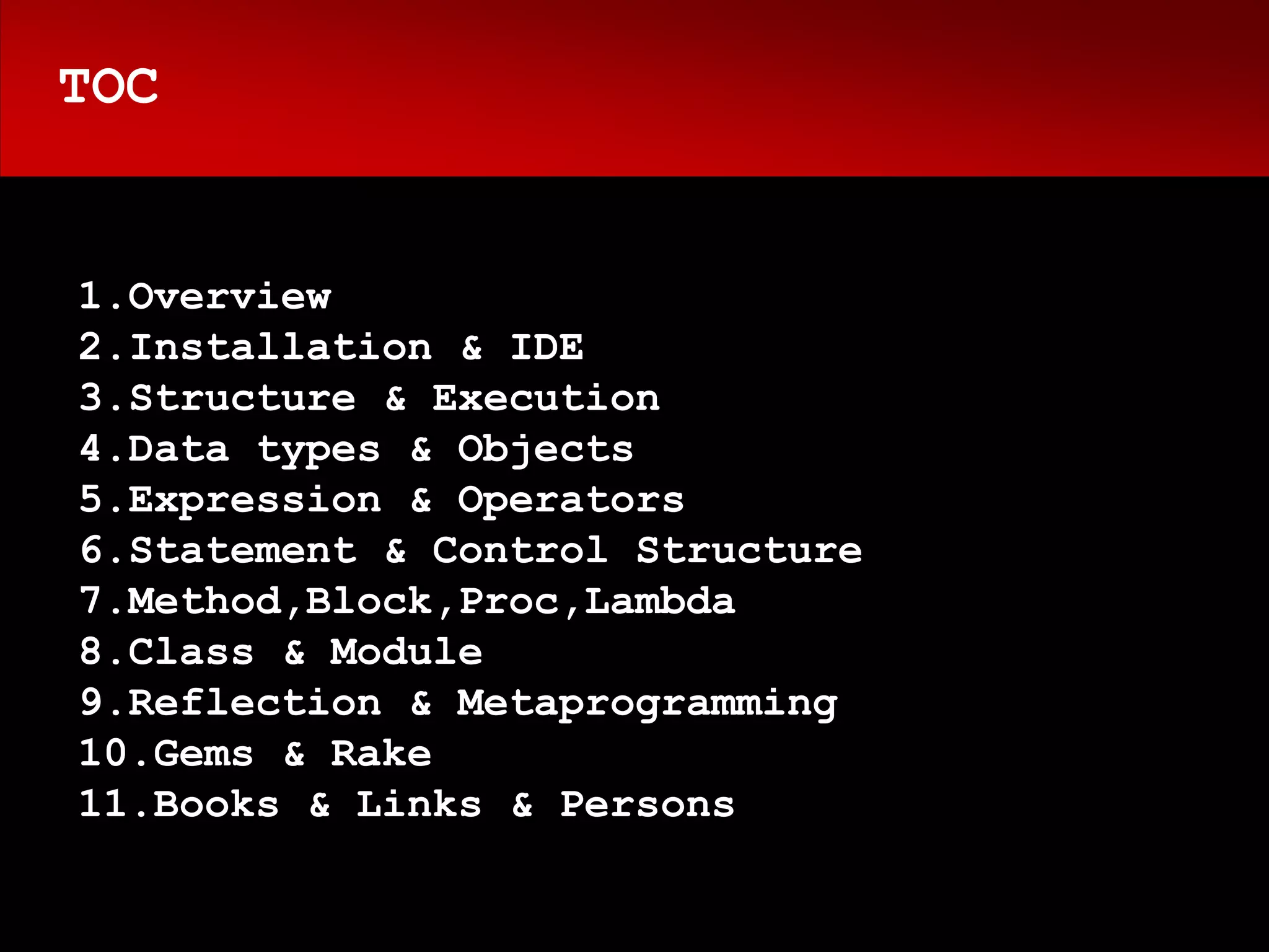 TOC


1.Overview
2.Installation & IDE
3.Structure & Execution
4.Data types & Objects
5.Expression & Operators
6.Statement & Control Structure
7.Method,Block,Proc,Lambda
8.Class & Module
9.Reflection & Metaprogramming
10.Gems & Rake
11.Books & Links & Persons
 