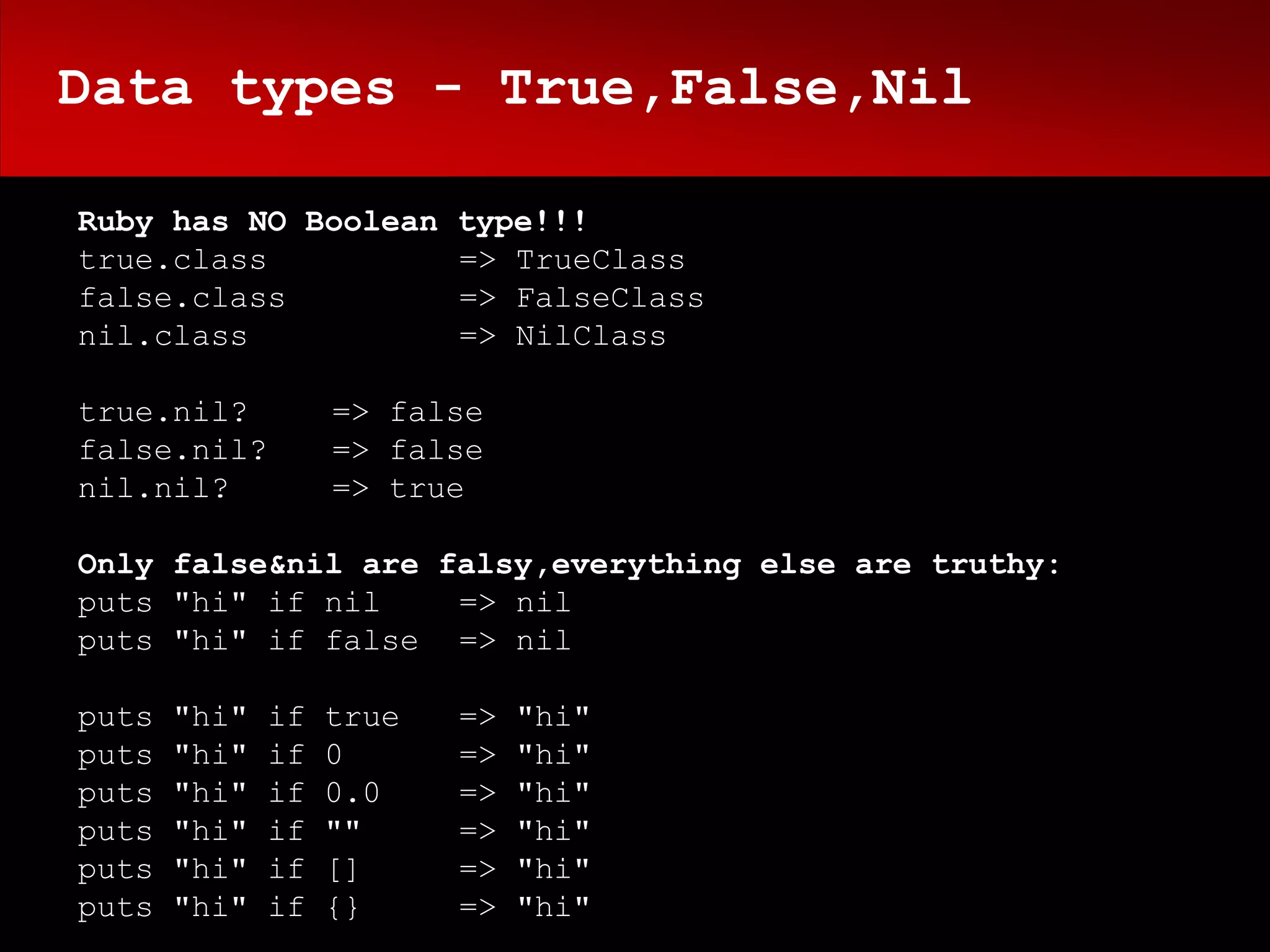 Data types - True,False,Nil

Ruby has NO Boolean type!!!
true.class          => TrueClass
false.class         => FalseClass
nil.class           => NilClass

true.nil?          => false
false.nil?         => false
nil.nil?           => true

Only false&nil are falsy,everything else are truthy:
puts "hi" if nil    => nil
puts "hi" if false => nil

puts   "hi"   if   true   =>   "hi"
puts   "hi"   if   0      =>   "hi"
puts   "hi"   if   0.0    =>   "hi"
puts   "hi"   if   ""     =>   "hi"
puts   "hi"   if   []     =>   "hi"
puts   "hi"   if   {}     =>   "hi"
 