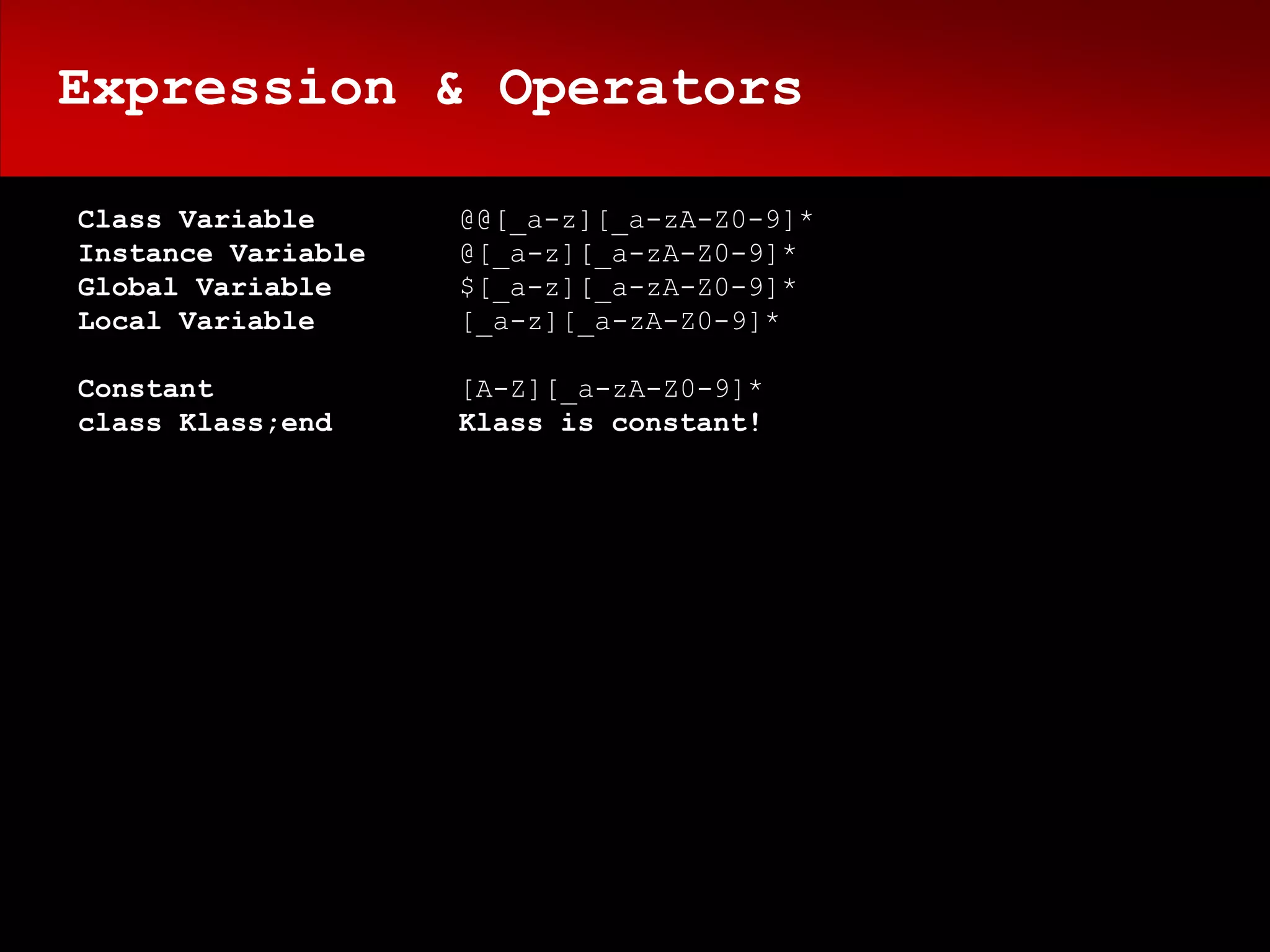Expression & Operators

Class Variable      @@[_a-z][_a-zA-Z0-9]*
Instance Variable   @[_a-z][_a-zA-Z0-9]*
Global Variable     $[_a-z][_a-zA-Z0-9]*
Local Variable      [_a-z][_a-zA-Z0-9]*

Constant            [A-Z][_a-zA-Z0-9]*
class Klass;end     Klass is constant!
 